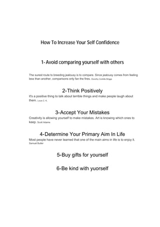 How To Increase Your Self Confidence
1-Avoid comparing yourself with others
The surest route to breeding jealousy is to compare. Since jealousy comes from feeling
less than another, comparisons only fan the fires. Dorothy Corkille Briggs
2-Think Positively
It's a positive thing to talk about terrible things and make people laugh about
them. Louis C. K.
3-Accept Your Mistakes
Creativity is allowing yourself to make mistakes. Art is knowing which ones to
keep. Scott Adams
4-Determine Your Primary Aim In Life
Most people have never learned that one of the main aims in life is to enjoy it.
Samuel Butler
5-Buy gifts for yourself
6-Be kind with yuorself
 