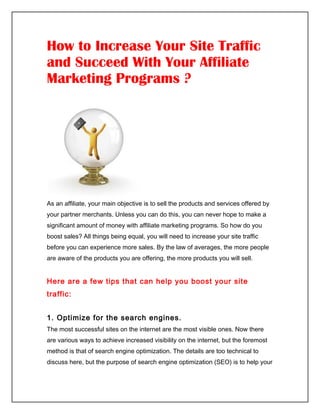 How to Increase Your Site Traffic
and Succeed With Your Affiliate
Marketing Programs ?




As an affiliate, your main objective is to sell the products and services offered by
your partner merchants. Unless you can do this, you can never hope to make a
significant amount of money with affiliate marketing programs. So how do you
boost sales? All things being equal, you will need to increase your site traffic
before you can experience more sales. By the law of averages, the more people
are aware of the products you are offering, the more products you will sell.


Here are a few tips that can help you boost your site
traffic:


1. Optimize for the search engines.
The most successful sites on the internet are the most visible ones. Now there
are various ways to achieve increased visibility on the internet, but the foremost
method is that of search engine optimization. The details are too technical to
discuss here, but the purpose of search engine optimization (SEO) is to help your
 