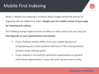 Mobile First Indexing
What is ‘Mobile First Indexing’? In March 2018, Google started the process of
migrating sites to mobile-first index. Google uses the mobile version of your page
for indexing and ranking.
This indexing change might not have an effect on other metrics for your site, but
that depends on your optimizations and content.
• If your desktop content differs from your mobile (because of
sizing/spacing etc.), then problems will occur IF the missing content
contains major ranking signals.
• If your website is not built for optimized responsiveness or general
multi-device optimizations, issues will come up over time in ranks.
57% of users are on a mobile device.
 