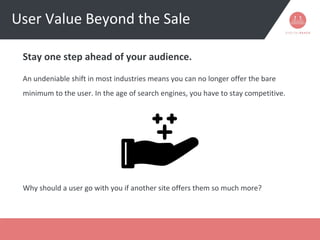 User Value Beyond the Sale
Stay one step ahead of your audience.
An undeniable shift in most industries means you can no longer offer the bare
minimum to the user. In the age of search engines, you have to stay competitive.
Why should a user go with you if another site offers them so much more?
 