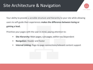 Site Architecture & Navigation
Your ability to provide a sensible structure and hierarchy to your site while allowing
users to self-guide their experiences makes the difference between losing or
gaining a lead.
Prioritize your pages with the user in mind, paying attention to:
• Site Hierarchy: Main pages, sub-pages, within nav/dependent
• Navigation: Header and footer
• Internal Linking: Page-to-page connections/relevant content support
 