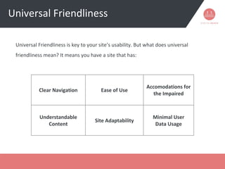 Universal Friendliness
Universal Friendliness is key to your site’s usability. But what does universal
friendliness mean? It means you have a site that has:
Clear Navigation Ease of Use
Accomodations for
the Impaired
Understandable
Content
Site Adaptability
Minimal User
Data Usage
 