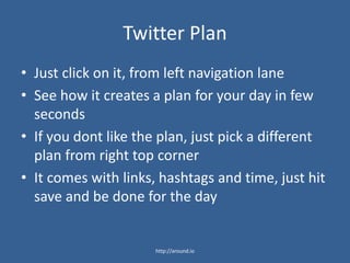 Twitter Plan
• Just click on it, from left navigation lane
• See how it creates a plan for your day in few
seconds
• If you dont like the plan, just pick a different
plan from right top corner
• It comes with links, hashtags and time, just hit
save and be done for the day
http://around.io
 