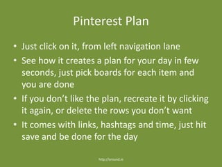 Pinterest Plan
• Just click on it, from left navigation lane
• See how it creates a plan for your day in few
seconds, just pick boards for each item and
you are done
• If you don’t like the plan, recreate it by clicking
it again, or delete the rows you don’t want
• It comes with links, hashtags and time, just hit
save and be done for the day
http://around.io
 