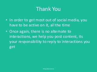 Thank You
• In order to get most out of social media, you
have to be active on it, all the time
• Once again, there is no alternate to
interactions, we help you post content, its
your responsibility to reply to interactions you
get
http://around.io
 