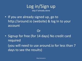 Log in/Sign up
skip if already done
• If you are already signed up, go to
http://around.io (website) & log In to your
account
Or
• Signup for free (for 7 days) No credit card
required
(you will need to use around.io for less than 7
days to see the results)
http://around.io
 