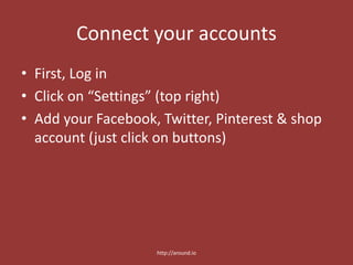 Connect your accounts
• First, Log in
• Click on “Settings” (top right)
• Add your Facebook, Twitter, Pinterest & shop
account (just click on buttons)
http://around.io
 