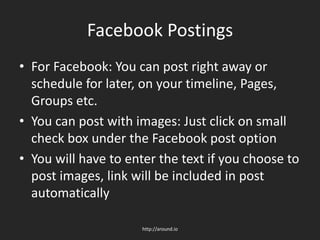 Facebook Postings
• For Facebook: You can post right away or
schedule for later, on your timeline, Pages,
Groups etc.
• You can post with images: Just click on small
check box under the Facebook post option
• You will have to enter the text if you choose to
post images, link will be included in post
automatically
http://around.io
 