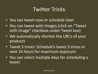 Twitter Tricks
• You can tweet now or schedule later
• You can tweet with images (click on “Tweet
with image” checkbox under Tweet box)
• We automatically shorten the URL’s of your
products
• Tweet 3 times: Schedule’s tweet 3 times in
next 24 hours for maximum exposure
• You can select multiple days for scheduling a
tweet
http://around.io
 