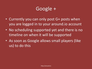 Google +
• Currently you can only post G+ posts when
you are logged in to your around.io account
• No scheduling supported yet and there is no
timeline on when it will be supported
• As soon as Google allows small players (like
us) to do this
http://around.io
 
