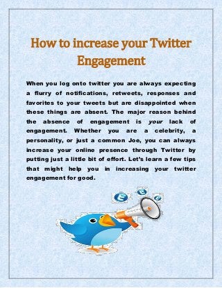 How to increase your Twitter
Engagement
When you log onto twitter you are always expecting
a flurry of notifications, retweets, responses and
favorites to your tweets but are disappointed when
these things are absent. The major reason behind
the absence of engagement is your lack of
engagement. Whether you are a celebrity, a
personality, or just a common Joe, you can always
increase your online presence through Twitter by
putting just a little bit of effort. Let’s learn a few tips
that might help you in increasing your twitter
engagement for good.
 