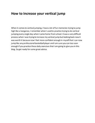 How to increase your vertical jump
When it comes to vertical jumping, I have a lot of fun memories trying to jump
high like a kangaroo, I remember when I used to practice trying to do vertical
jumping every single day when I came home fromschool. It was a very difficult
process when I was trying to increase my vertical jump but looking back now it
was worth it becausenow I feel more confident enough in myself that I can now
jump like any professionalbasketballplayer and I am sure you can too soon
enough if you practice these daily exercises that I am going to give you in this
blog. So get ready for some great advice.
 