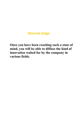 Second stage


Once you have been reaching such a state of
mind, you will be able to diffuse the kind of
innovation waited for by the company in
various fields.
 
