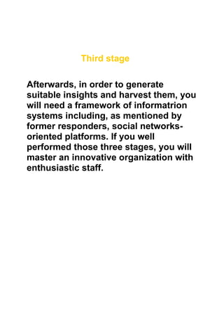 Third stage

Afterwards, in order to generate
suitable insights and harvest them, you
will need a framework of informatrion
systems including, as mentioned by
former responders, social networks-
oriented platforms. If you well
performed those three stages, you will
master an innovative organization with
enthusiastic staff.
 