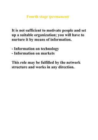 Fourth stage (permanent)


It is not sufficient to motivate people and set
up a suitable organization; you will have to
nurture it by means of information.

- Information on technology
- Information on markets

This role may be fulfilled by the network
structure and works in any direction.
 
