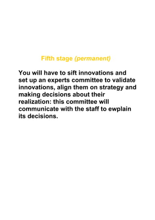 Fifth stage (permanent)

You will have to sift innovations and
set up an experts committee to validate
innovations, align them on strategy and
making decisions about their
realization: this committee will
communicate with the staff to ewplain
its decisions.
 