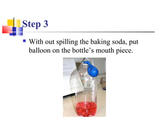 Step 3
 With out spilling the baking soda, put
balloon on the bottle’s mouth piece.
 