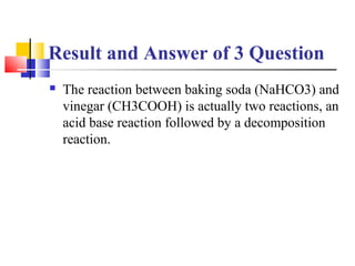 Result and Answer of 3 Question
 The reaction between baking soda (NaHCO3) and
vinegar (CH3COOH) is actually two reaction...