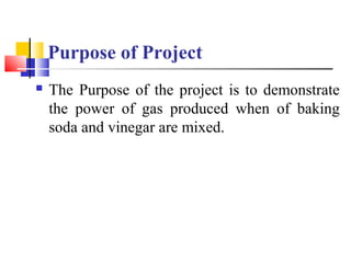 Purpose of Project
 The Purpose of the project is to demonstrate
the power of gas produced when of baking
soda and vinega...