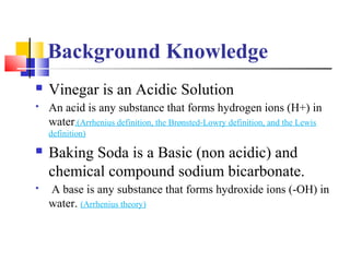 Background Knowledge
 Vinegar is an Acidic Solution
 An acid is any substance that forms hydrogen ions (H+) in
water.(Ar...