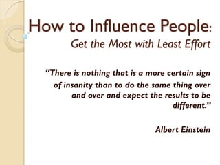 How to Influence People:
        Get the Most with Least Effort

  “There is nothing that is a more certain sign
    of insanity than to do the same thing over
         and over and expect the results to be
                                    different.”

                               Albert Einstein
 