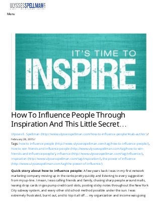 How  To  Influence  People  Through
Inspiration  And  This  Little  Secret…
Ulysses E. Spellman (http://www.ulyssesspellman.com/how-to-inﬂuence-people/#cab-author) /
February 28, 2015 /
Tags: how to inﬂuence people (http://www.ulyssesspellman.com/tag/how-to-inﬂuence-people/),
how to win friends and inﬂuence people (http://www.ulyssesspellman.com/tag/how-to-win-
friends-and-inﬂuence-people/), inﬂuence (http://www.ulyssesspellman.com/tag/inﬂuence/),
inspiration (http://www.ulyssesspellman.com/tag/inspiration/), the power of inﬂuence
(http://www.ulyssesspellman.com/tag/the-power-of-inﬂuence/)
Quick story about how to inﬂuence people:Quick story about how to inﬂuence people: A few years back I was in my ﬁrst network
marketing company moving up in the ranks pretty quickly and listening to every suggestion
from my up-line. I mean, I was calling friends and family, chasing sharp people around malls,
leaving drop cards in gas pump credit card slots, posting sticky notes throughout the New York
City subway system, and every other old school method possible under the sun. I was
extremely frustrated, burnt out, and to top it all oﬀ… my organization and income was going
Menu
 