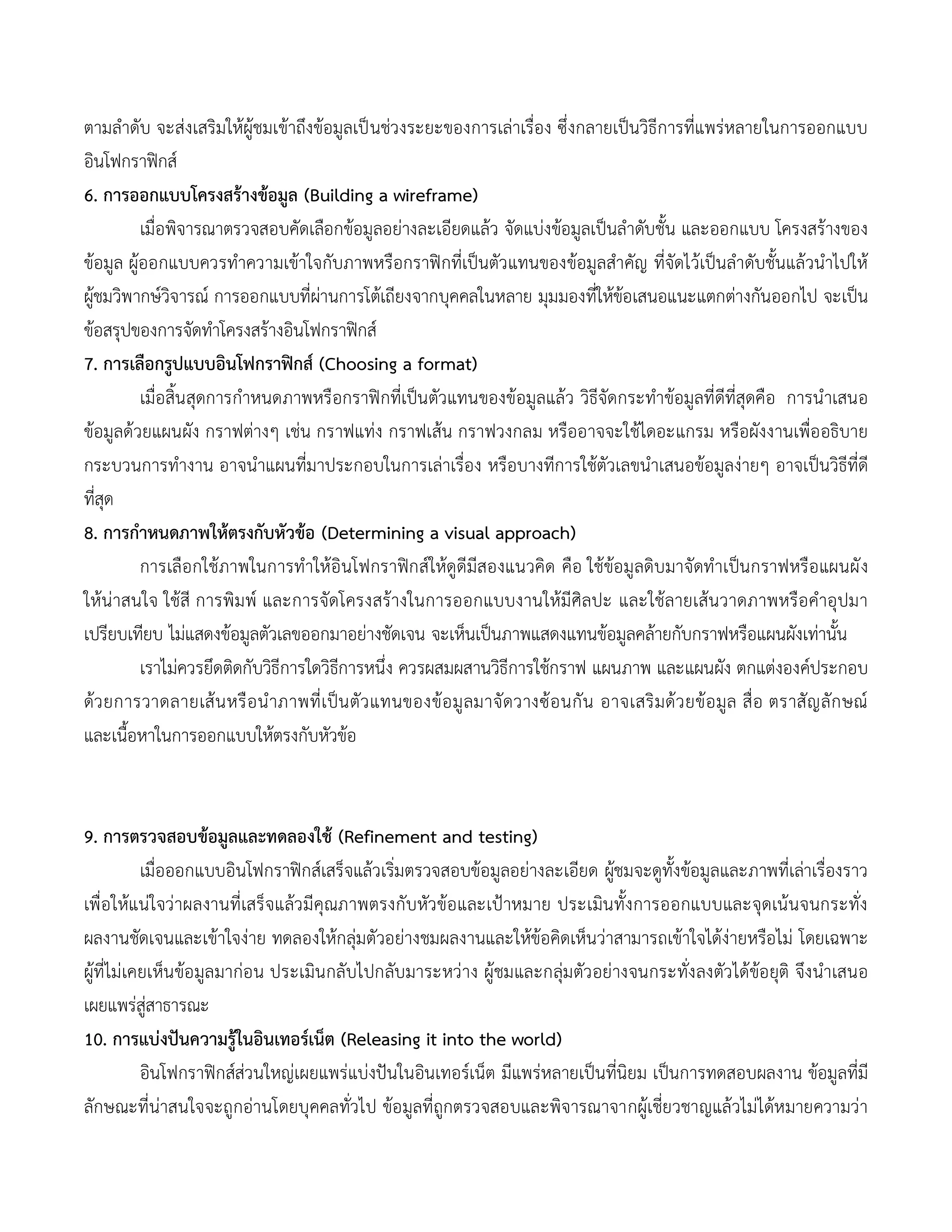 ตามลาดับ จะส่งเสริมให้ผู้ชมเข้าถึงข้อมูลเป็นช่วงระยะของการเล่าเรื่อง ซึ่งกลายเป็นวิธีการที่แพร่หลายในการออกแบบ
อินโฟกราฟิกส์
6. การออกแบบโครงสร้างข้อมูล (Building a wireframe)
เมื่อพิจารณาตรวจสอบคัดเลือกข้อมูลอย่างละเอียดแล้ว จัดแบ่งข้อมูลเป็นลาดับชั้น และออกแบบ โครงสร้างของ
ข้อมูล ผู้ออกแบบควรทาความเข้าใจกับภาพหรือกราฟิกที่เป็นตัวแทนของข้อมูลสาคัญ ที่จัดไว้เป็นลาดับชั้นแล้วนาไปให้
ผู้ชมวิพากษ์วิจารณ์ การออกแบบที่ผ่านการโต้เถียงจากบุคคลในหลาย มุมมองที่ให้ข้อเสนอแนะแตกต่างกันออกไป จะเป็น
ข้อสรุปของการจัดทาโครงสร้างอินโฟกราฟิกส์
7. การเลือกรูปแบบอินโฟกราฟิกส์ (Choosing a format)
เมื่อสิ้นสุดการกาหนดภาพหรือกราฟิกที่เป็นตัวแทนของข้อมูลแล้ว วิธีจัดกระทาข้อมูลที่ดีที่สุดคือ การนาเสนอ
ข้อมูลด้วยแผนผัง กราฟต่างๆ เช่น กราฟแท่ง กราฟเส้น กราฟวงกลม หรืออาจจะใช้ไดอะแกรม หรือผังงานเพื่ออธิบาย
กระบวนการทางาน อาจนาแผนที่มาประกอบในการเล่าเรื่อง หรือบางทีการใช้ตัวเลขนาเสนอข้อมูลง่ายๆ อาจเป็นวิธีที่ดี
ที่สุด
8. การกาหนดภาพให้ตรงกับหัวข้อ (Determining a visual approach)
การเลือกใช้ภาพในการทาให้อินโฟกราฟิกส์ให้ดูดีมีสองแนวคิด คือ ใช้ข้อมูลดิบมาจัดทาเป็นกราฟหรือแผนผัง
ให้น่าสนใจ ใช้สี การพิมพ์ และการจัดโครงสร้างในการออกแบบงานให้มีศิลปะ และใช้ลายเส้นวาดภาพหรือคาอุปมา
เปรียบเทียบ ไม่แสดงข้อมูลตัวเลขออกมาอย่างชัดเจน จะเห็นเป็นภาพแสดงแทนข้อมูลคล้ายกับกราฟหรือแผนผังเท่านั้น
เราไม่ควรยึดติดกับวิธีการใดวิธีการหนึ่ง ควรผสมผสานวิธีการใช้กราฟ แผนภาพ และแผนผัง ตกแต่งองค์ประกอบ
ด้วยการวาดลายเส้นหรือนาภาพที่เป็นตัวแทนของข้อมูลมาจัดวางซ้อนกัน อาจเสริมด้วยข้อมูล สื่อ ตราสัญลักษณ์
และเนื้อหาในการออกแบบให้ตรงกับหัวข้อ
9. การตรวจสอบข้อมูลและทดลองใช้ (Refinement and testing)
เมื่อออกแบบอินโฟกราฟิกส์เสร็จแล้วเริ่มตรวจสอบข้อมูลอย่างละเอียด ผู้ชมจะดูทั้งข้อมูลและภาพที่เล่าเรื่องราว
เพื่อให้แน่ใจว่าผลงานที่เสร็จแล้วมีคุณภาพตรงกับหัวข้อและเป้าหมาย ประเมินทั้งการออกแบบและจุดเน้นจนกระทั่ง
ผลงานชัดเจนและเข้าใจง่าย ทดลองให้กลุ่มตัวอย่างชมผลงานและให้ข้อคิดเห็นว่าสามารถเข้าใจได้ง่ายหรือไม่ โดยเฉพาะ
ผู้ที่ไม่เคยเห็นข้อมูลมาก่อน ประเมินกลับไปกลับมาระหว่าง ผู้ชมและกลุ่มตัวอย่างจนกระทั่งลงตัวได้ข้อยุติ จึงนาเสนอ
เผยแพร่สู่สาธารณะ
10. การแบ่งปันความรู้ในอินเทอร์เน็ต (Releasing it into the world)
อินโฟกราฟิกส์ส่วนใหญ่เผยแพร่แบ่งปันในอินเทอร์เน็ต มีแพร่หลายเป็นที่นิยม เป็นการทดสอบผลงาน ข้อมูลที่มี
ลักษณะที่น่าสนใจจะถูกอ่านโดยบุคคลทั่วไป ข้อมูลที่ถูกตรวจสอบและพิจารณาจากผู้เชี่ยวชาญแล้วไม่ได้หมายความว่า
 