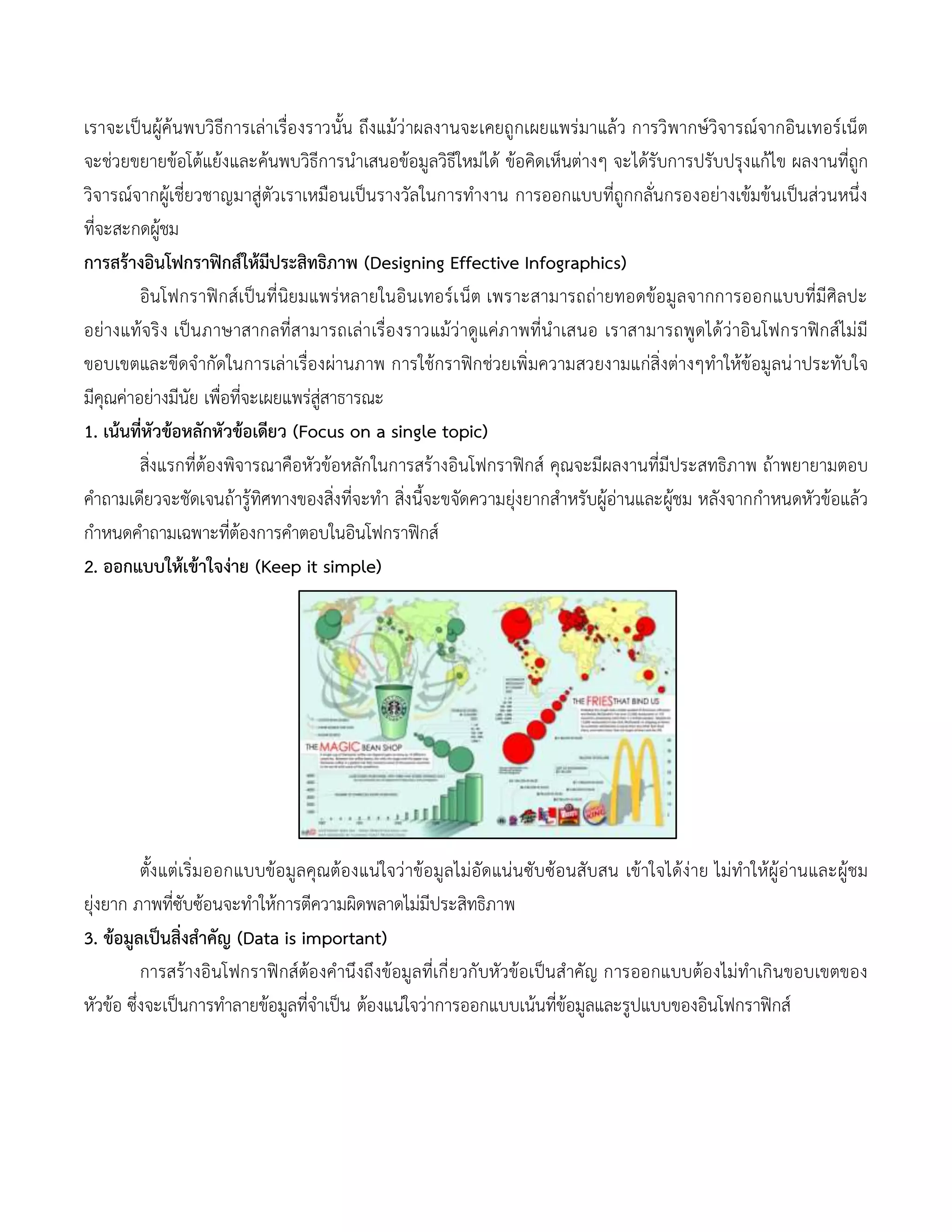 เราจะเป็นผู้ค้นพบวิธีการเล่าเรื่องราวนั้น ถึงแม้ว่าผลงานจะเคยถูกเผยแพร่มาแล้ว การวิพากษ์วิจารณ์จากอินเทอร์เน็ต
จะช่วยขยายข้อโต้แย้งและค้นพบวิธีการนาเสนอข้อมูลวิธีใหม่ได้ ข้อคิดเห็นต่างๆ จะได้รับการปรับปรุงแก้ไข ผลงานที่ถูก
วิจารณ์จากผู้เชี่ยวชาญมาสู่ตัวเราเหมือนเป็นรางวัลในการทางาน การออกแบบที่ถูกกลั่นกรองอย่างเข้มข้นเป็นส่วนหนึ่ง
ที่จะสะกดผู้ชม
การสร้างอินโฟกราฟิกส์ให้มีประสิทธิภาพ (Designing Effective Infographics)
อินโฟกราฟิกส์เป็นที่นิยมแพร่หลายในอินเทอร์เน็ต เพราะสามารถถ่ายทอดข้อมูลจากการออกแบบที่มีศิลปะ
อย่างแท้จริง เป็นภาษาสากลที่สามารถเล่าเรื่องราวแม้ว่าดูแค่ภาพที่นาเสนอ เราสามารถพูดได้ว่าอินโฟกราฟิกส์ไม่มี
ขอบเขตและขีดจากัดในการเล่าเรื่องผ่านภาพ การใช้กราฟิกช่วยเพิ่มความสวยงามแก่สิ่งต่างๆทาให้ข้อมูลน่าประทับใจ
มีคุณค่าอย่างมีนัย เพื่อที่จะเผยแพร่สู่สาธารณะ
1. เน้นที่หัวข้อหลักหัวข้อเดียว (Focus on a single topic)
สิ่งแรกที่ต้องพิจารณาคือหัวข้อหลักในการสร้างอินโฟกราฟิกส์ คุณจะมีผลงานที่มีประสทธิภาพ ถ้าพยายามตอบ
คาถามเดียวจะชัดเจนถ้ารู้ทิศทางของสิ่งที่จะทา สิ่งนี้จะขจัดความยุ่งยากสาหรับผู้อ่านและผู้ชม หลังจากกาหนดหัวข้อแล้ว
กาหนดคาถามเฉพาะที่ต้องการคาตอบในอินโฟกราฟิกส์
2. ออกแบบให้เข้าใจง่าย (Keep it simple)
ตั้งแต่เริ่มออกแบบข้อมูลคุณต้องแน่ใจว่าข้อมูลไม่อัดแน่นซับซ้อนสับสน เข้าใจได้ง่าย ไม่ทาให้ผู้อ่านและผู้ชม
ยุ่งยาก ภาพที่ซับซ้อนจะทาให้การตีความผิดพลาดไม่มีประสิทธิภาพ
3. ข้อมูลเป็นสิ่งสาคัญ (Data is important)
การสร้างอินโฟกราฟิกส์ต้องคานึงถึงข้อมูลที่เกี่ยวกับหัวข้อเป็นสาคัญ การออกแบบต้องไม่ทาเกินขอบเขตของ
หัวข้อ ซึ่งจะเป็นการทาลายข้อมูลที่จาเป็น ต้องแน่ใจว่าการออกแบบเน้นที่ข้อมูลและรูปแบบของอินโฟกราฟิกส์
 