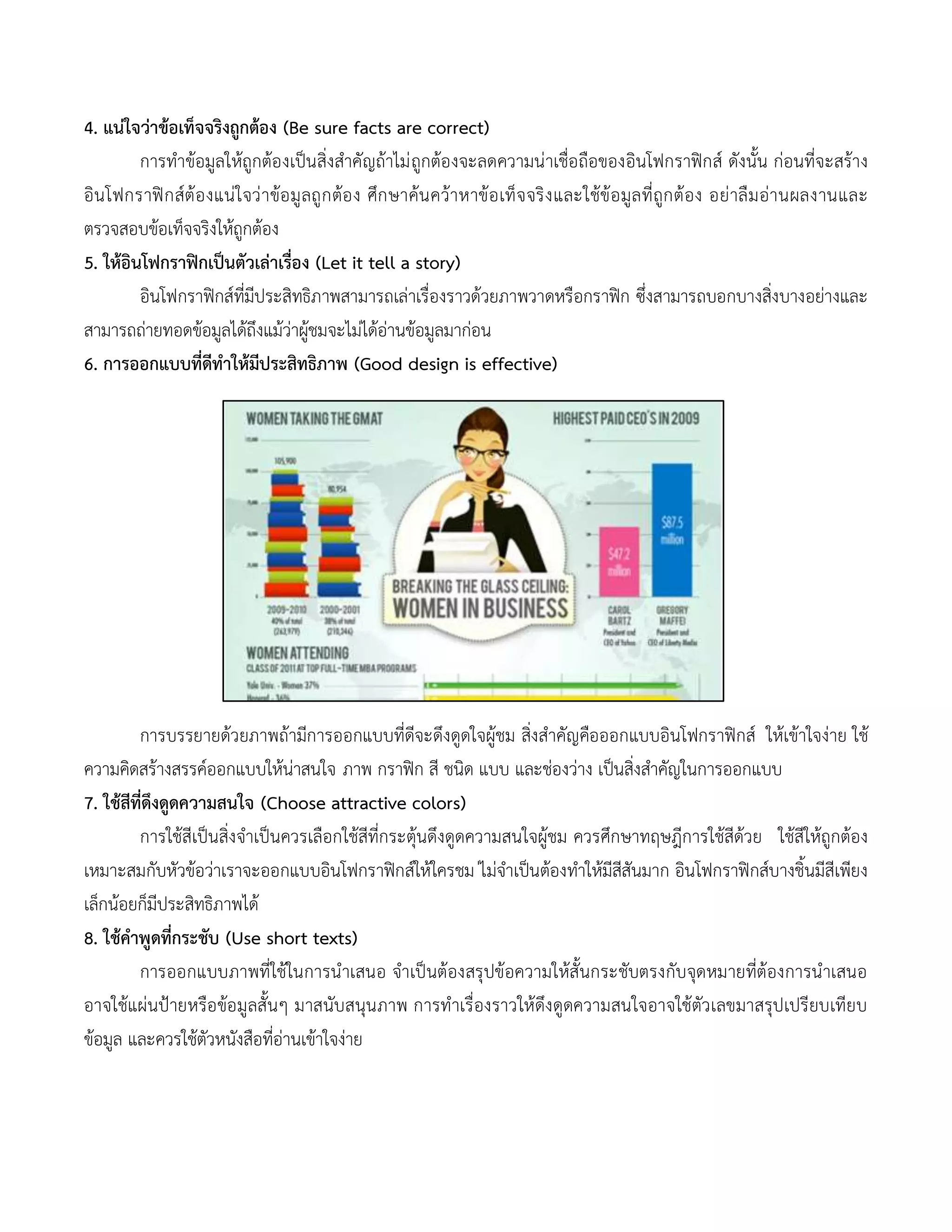 4. แน่ใจว่าข้อเท็จจริงถูกต้อง (Be sure facts are correct)
การทาข้อมูลให้ถูกต้องเป็นสิ่งสาคัญถ้าไม่ถูกต้องจะลดความน่าเชื่อถือของอินโฟกราฟิกส์ ดังนั้น ก่อนที่จะสร้าง
อินโฟกราฟิกส์ต้องแน่ใจว่าข้อมูลถูกต้อง ศึกษาค้นคว้าหาข้อเท็จจริงและใช้ข้อมูลที่ถูกต้อง อย่าลืมอ่านผลงานและ
ตรวจสอบข้อเท็จจริงให้ถูกต้อง
5. ให้อินโฟกราฟิกเป็นตัวเล่าเรื่อง (Let it tell a story)
อินโฟกราฟิกส์ที่มีประสิทธิภาพสามารถเล่าเรื่องราวด้วยภาพวาดหรือกราฟิก ซึ่งสามารถบอกบางสิ่งบางอย่างและ
สามารถถ่ายทอดข้อมูลได้ถึงแม้ว่าผู้ชมจะไม่ได้อ่านข้อมูลมาก่อน
6. การออกแบบที่ดีทาให้มีประสิทธิภาพ (Good design is effective)
การบรรยายด้วยภาพถ้ามีการออกแบบที่ดีจะดึงดูดใจผู้ชม สิ่งสาคัญคือออกแบบอินโฟกราฟิกส์ ให้เข้าใจง่าย ใช้
ความคิดสร้างสรรค์ออกแบบให้น่าสนใจ ภาพ กราฟิก สี ชนิด แบบ และช่องว่าง เป็นสิ่งสาคัญในการออกแบบ
7. ใช้สีที่ดึงดูดความสนใจ (Choose attractive colors)
การใช้สีเป็นสิ่งจาเป็นควรเลือกใช้สีที่กระตุ้นดึงดูดความสนใจผู้ชม ควรศึกษาทฤษฎีการใช้สีด้วย ใช้สีให้ถูกต้อง
เหมาะสมกับหัวข้อว่าเราจะออกแบบอินโฟกราฟิกส์ให้ใครชม ่ไม่จาเป็นต้องทาให้มีสีสันมาก อินโฟกราฟิกส์บางชิ้นมีสีเพียง
เล็กน้อยก็มีประสิทธิภาพได้
8. ใช้คาพูดที่กระชับ (Use short texts)
การออกแบบภาพที่ใช้ในการนาเสนอ จาเป็นต้องสรุปข้อความให้สั้นกระชับตรงกับจุดหมายที่ต้องการนาเสนอ
อาจใช้แผ่นป้ายหรือข้อมูลสั้นๆ มาสนับสนุนภาพ การทาเรื่องราวให้ดึงดูดความสนใจอาจใช้ตัวเลขมาสรุปเปรียบเทียบ
ข้อมูล และควรใช้ตัวหนังสือที่อ่านเข้าใจง่าย
 