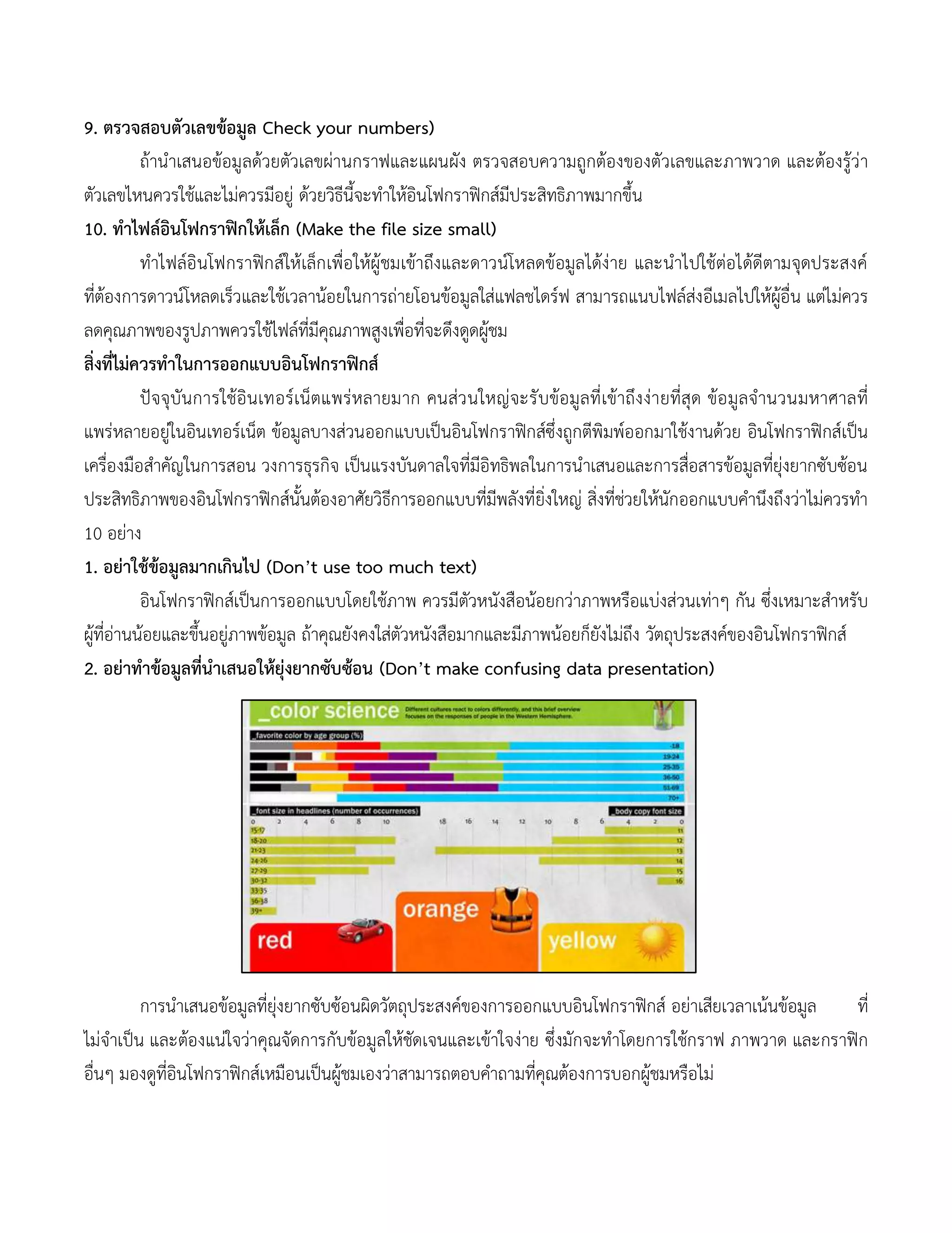 9. ตรวจสอบตัวเลขข้อมูล Check your numbers)
ถ้านาเสนอข้อมูลด้วยตัวเลขผ่านกราฟและแผนผัง ตรวจสอบความถูกต้องของตัวเลขและภาพวาด และต้องรู้ว่า
ตัวเลขไหนควรใช้และไม่ควรมีอยู่ ด้วยวิธีนี้จะทาให้อินโฟกราฟิกส์มีประสิทธิภาพมากขึ้น
10. ทาไฟล์อินโฟกราฟิกให้เล็ก (Make the file size small)
ทาไฟล์อินโฟกราฟิกส์ให้เล็กเพื่อให้ผู้ชมเข้าถึงและดาวน์โหลดข้อมูลได้ง่าย และนาไปใช้ต่อได้ดีตามจุดประสงค์
ที่ต้องการดาวน์โหลดเร็วและใช้เวลาน้อยในการถ่ายโอนข้อมูลใส่แฟลชไดร์ฟ สามารถแนบไฟล์ส่งอีเมลไปให้ผู้อื่น แต่ไม่ควร
ลดคุณภาพของรูปภาพควรใช้ไฟล์ที่มีคุณภาพสูงเพื่อที่จะดึงดูดผู้ชม
สิ่งที่ไม่ควรทาในการออกแบบอินโฟกราฟิกส์
ปัจจุบันการใช้อินเทอร์เน็ตแพร่หลายมาก คนส่วนใหญ่จะรับข้อมูลที่เข้าถึงง่ายที่สุด ข้อมูลจานวนมหาศาลที่
แพร่หลายอยู่ในอินเทอร์เน็ต ข้อมูลบางส่วนออกแบบเป็นอินโฟกราฟิกส์ซึ่งถูกตีพิมพ์ออกมาใช้งานด้วย อินโฟกราฟิกส์เป็น
เครื่องมือสาคัญในการสอน วงการธุรกิจ เป็นแรงบันดาลใจที่มีอิทธิพลในการนาเสนอและการสื่อสารข้อมูลที่ยุ่งยากซับซ้อน
ประสิทธิภาพของอินโฟกราฟิกส์นั้นต้องอาศัยวิธีการออกแบบที่มีพลังที่ยิ่งใหญ่ สิ่งที่ช่วยให้นักออกแบบคานึงถึงว่าไม่ควรทา
10 อย่าง
1. อย่าใช้ข้อมูลมากเกินไป (Don’t use too much text)
อินโฟกราฟิกส์เป็นการออกแบบโดยใช้ภาพ ควรมีตัวหนังสือน้อยกว่าภาพหรือแบ่งส่วนเท่าๆ กัน ซึ่งเหมาะสาหรับ
ผู้ที่อ่านน้อยและขึ้นอยู่ภาพข้อมูล ถ้าคุณยังคงใส่ตัวหนังสือมากและมีภาพน้อยก็ยังไม่ถึง วัตถุประสงค์ของอินโฟกราฟิกส์
2. อย่าทาข้อมูลที่นาเสนอให้ยุ่งยากซับซ้อน (Don’t make confusing data presentation)
การนาเสนอข้อมูลที่ยุ่งยากซับซ้อนผิดวัตถุประสงค์ของการออกแบบอินโฟกราฟิกส์ อย่าเสียเวลาเน้นข้อมูล ที่
ไม่จาเป็น และต้องแน่ใจว่าคุณจัดการกับข้อมูลให้ชัดเจนและเข้าใจง่าย ซึ่งมักจะทาโดยการใช้กราฟ ภาพวาด และกราฟิก
อื่นๆ มองดูที่อินโฟกราฟิกส์เหมือนเป็นผู้ชมเองว่าสามารถตอบคาถามที่คุณต้องการบอกผู้ชมหรือไม่
 