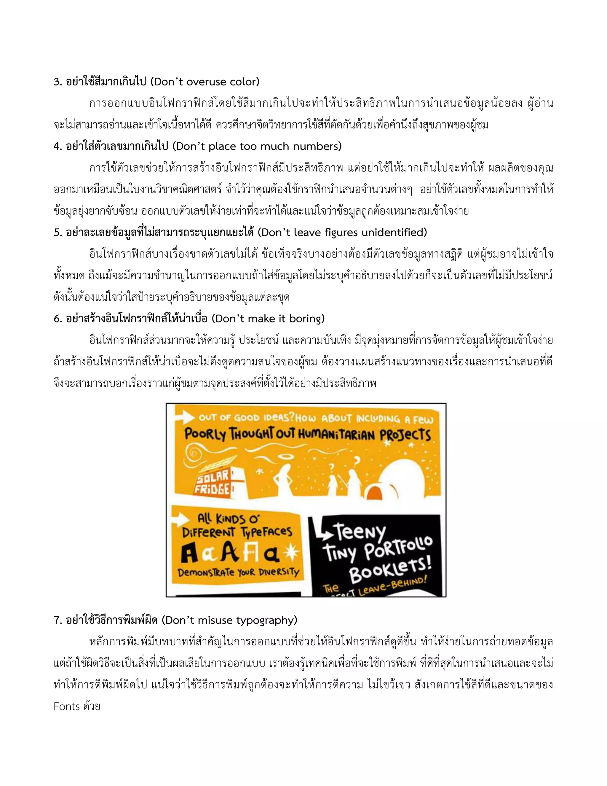 3. อย่าใช้สีมากเกินไป (Don’t overuse color)
การออกแบบอินโฟกราฟิกส์โดยใช้สีมากเกินไปจะทาให้ประสิทธิภาพในการนาเสนอข้อมูลน้อยลง ผู้อ่าน
จะไม่สามารถอ่านและเข้าใจเนื้อหาได้ดี ควรศึกษาจิตวิทยาการใช้สีที่ตัดกันด้วยเพื่อคานึงถึงสุขภาพของผู้ชม
4. อย่าใส่ตัวเลขมากเกินไป (Don’t place too much numbers)
การใช้ตัวเลขช่วยให้การสร้างอินโฟกราฟิกส์มีประสิทธิภาพ แต่อย่าใช้ให้มากเกินไปจะทาให้ ผลผลิตของคุณ
ออกมาเหมือนเป็นใบงานวิชาคณิตศาสตร์ จาไว้ว่าคุณต้องใช้กราฟิกนาเสนอจานวนต่างๆ อย่าใช้ตัวเลขทั้งหมดในการทาให้
ข้อมูลยุ่งยากซับซ้อน ออกแบบตัวเลขให้ง่ายเท่าที่จะทาได้และแน่ใจว่าข้อมูลถูกต้องเหมาะสมเข้าใจง่าย
5. อย่าละเลยข้อมูลที่ไม่สามารถระบุแยกแยะได้ (Don’t leave figures unidentified)
อินโฟกราฟิกส์บางเรื่องขาดตัวเลขไม่ได้ ข้อเท็จจริงบางอย่างต้องมีตัวเลขข้อมูลทางสถิิติ แต่ผู้ชมอาจไม่เข้าใจ
ทั้งหมด ถึงแม้จะมีความชานาญในการออกแบบถ้าใส่ข้อมูลโดยไม่ระบุคาอธิบายลงไปด้วยก็จะเป็นตัวเลขที่ไม่มีประโยชน์
ดังนั้นต้องแน่ใจว่าใส่ป้ายระบุคาอธิบายของข้อมูลแต่ละชุด
6. อย่าสร้างอินโฟกราฟิกส์ให้น่าเบื่อ (Don’t make it boring)
อินโฟกราฟิกส์ส่วนมากจะให้ความรู้ ประโยชน์ และความบันเทิง มีจุดมุ่งหมายที่การจัดการข้อมูลให้ผู้ชมเข้าใจง่าย
ถ้าสร้างอินโฟกราฟิกส์ให้น่าเบื่อจะไม่ดึงดูดความสนใจของผู้ชม ต้องวางแผนสร้างแนวทางของเรื่องและการนาเสนอที่ดี
จึงจะสามารถบอกเรื่องราวแก่ผู้ชมตามจุดประสงค์ที่ตั้งไว้ได้อย่างมีประสิทธิภาพ
7. อย่าใช้วิธีการพิมพ์ผิด (Don’t misuse typography)
หลักการพิมพ์มีบทบาทที่สาคัญในการออกแบบที่ช่วยให้อินโฟกราฟิกส์ดูดีขึ้น ทาให้ง่ายในการถ่ายทอดข้อมูล
แต่ถ้าใช้ผิดวิธีจะเป็นสิ่งที่เป็นผลเสียในการออกแบบ เราต้องรู้เทคนิคเพื่อที่จะใช้การพิมพ์ ที่ดีที่สุดในการนาเสนอและจะไม่
ทาให้การตีพิมพ์ผิดไป แน่ใจว่าใช้วิธีการพิมพ์ถูกต้องจะทาให้การตีความ ไม่ไขว้เขว สังเกตการใช้สีที่ดีและขนาดของ
Fonts ด้วย
 