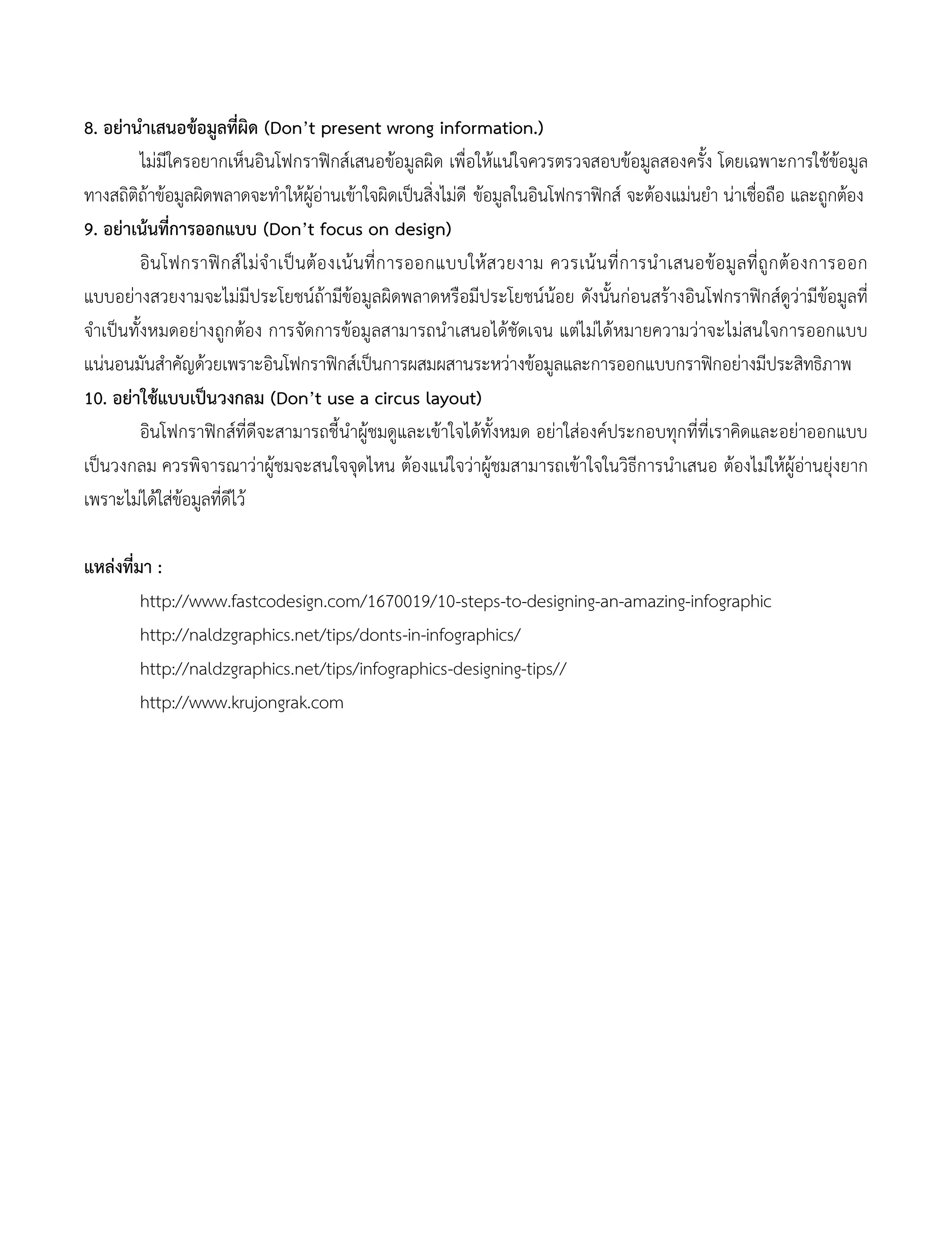 8. อย่านาเสนอข้อมูลที่ผิด (Don’t present wrong information.)
ไม่มีใครอยากเห็นอินโฟกราฟิกส์เสนอข้อมูลผิด เพื่อให้แน่ใจควรตรวจสอบข้อมูลสองครั้ง โดยเฉพาะการใช้ข้อมูล
ทางสถิติถ้าข้อมูลผิดพลาดจะทาให้ผู้อ่านเข้าใจผิดเป็นสิ่งไม่ดี ข้อมูลในอินโฟกราฟิกส์ จะต้องแม่นยา น่าเชื่อถือ และถูกต้อง
9. อย่าเน้นที่การออกแบบ (Don’t focus on design)
อินโฟกราฟิกส์ไม่จาเป็นต้องเน้นที่การออกแบบให้สวยงาม ควรเน้นที่การนาเสนอข้อมูลที่ถูกต้องการออก
แบบอย่างสวยงามจะไม่มีประโยชน์ถ้ามีข้อมูลผิดพลาดหรือมีประโยชน์น้อย ดังนั้นก่อนสร้างอินโฟกราฟิกส์ดูว่ามีข้อมูลที่
จาเป็นทั้งหมดอย่างถูกต้อง การจัดการข้อมูลสามารถนาเสนอได้ชัดเจน แต่ไม่ได้หมายความว่าจะไม่สนใจการออกแบบ
แน่นอนมันสาคัญด้วยเพราะอินโฟกราฟิกส์เป็นการผสมผสานระหว่างข้อมูลและการออกแบบกราฟิกอย่างมีประสิทธิภาพ
10. อย่าใช้แบบเป็นวงกลม (Don’t use a circus layout)
อินโฟกราฟิกส์ที่ดีจะสามารถชี้นาผู้ชมดูและเข้าใจได้ทั้งหมด อย่าใส่องค์ประกอบทุกที่ที่เราคิดและอย่าออกแบบ
เป็นวงกลม ควรพิจารณาว่าผู้ชมจะสนใจจุดไหน ต้องแน่ใจว่าผู้ชมสามารถเข้าใจในวิธีการนาเสนอ ต้องไม่ให้ผู้อ่านยุ่งยาก
เพราะไม่ได้ใส่ข้อมูลที่ดีไว้
แหล่งที่มา :
http://www.fastcodesign.com/1670019/10-steps-to-designing-an-amazing-infographic
http://naldzgraphics.net/tips/donts-in-infographics/
http://naldzgraphics.net/tips/infographics-designing-tips//
http://www.krujongrak.com
 