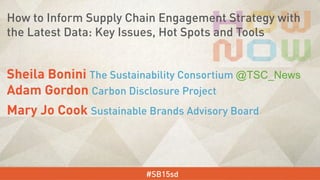Sheila Bonini The Sustainability Consortium @TSC_News
Adam Gordon Carbon Disclosure Project
Mary Jo Cook Sustainable Brands Advisory Board
#SB15sd
How to Inform Supply Chain Engagement Strategy with
the Latest Data: Key Issues, Hot Spots and Tools
 