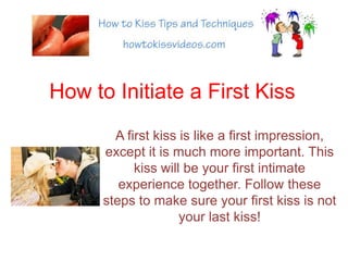How to Initiate a First Kiss A first kiss is like a first impression, except it is much more important. This kiss will be your first intimate experience together. Follow these steps to make sure your first kiss is not your last kiss! 