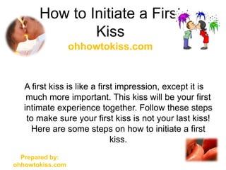 How to Initiate a First
               Kiss
                  ohhowtokiss.com


   A first kiss is like a first impression, except it is
    much more important. This kiss will be your first
   intimate experience together. Follow these steps
    to make sure your first kiss is not your last kiss!
     Here are some steps on how to initiate a first
                              kiss.
  Prepared by:
ohhowtokiss.com
 