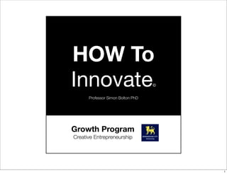 HOW To
Innovate©
Professor Simon Bolton PhD
Growth Program
Creative Entrepreneurship
1
 