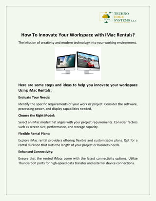 How To Innovate Your Workspace with iMac Rentals?
The infusion of creativity and modern technology into your working environment.
Here are some steps and ideas to help you innovate your workspace
Using iMac Rentals:
Evaluate Your Needs:
Identify the specific requirements of your work or project. Consider the software,
processing power, and display capabilities needed.
Choose the Right Model:
Select an iMac model that aligns with your project requirements. Consider factors
such as screen size, performance, and storage capacity.
Flexible Rental Plans:
Explore iMac rental providers offering flexible and customizable plans. Opt for a
rental duration that suits the length of your project or business needs.
Enhanced Connectivity:
Ensure that the rented iMacs come with the latest connectivity options. Utilize
Thunderbolt ports for high-speed data transfer and external device connections.
 