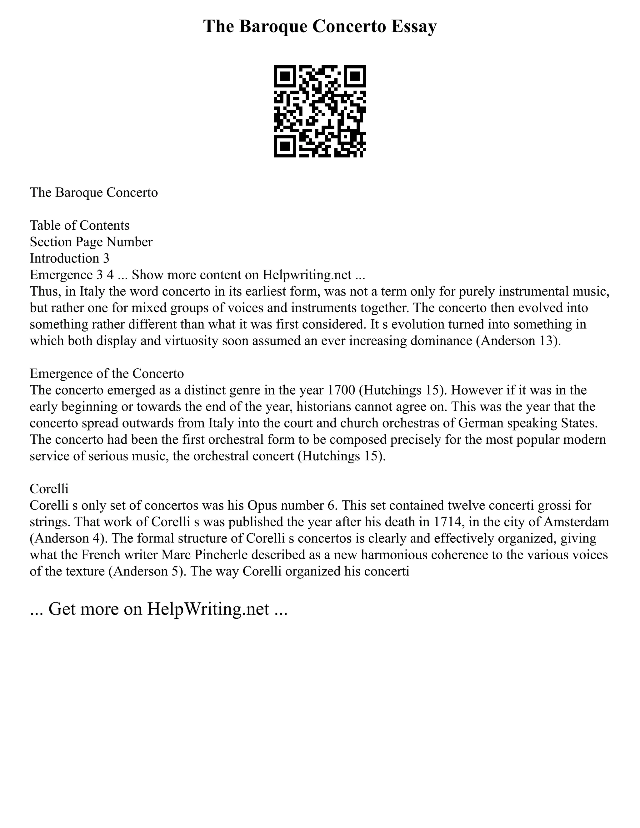 The Baroque Concerto Essay
The Baroque Concerto
Table of Contents
Section Page Number
Introduction 3
Emergence 3 4 ... Show more content on Helpwriting.net ...
Thus, in Italy the word concerto in its earliest form, was not a term only for purely instrumental music,
but rather one for mixed groups of voices and instruments together. The concerto then evolved into
something rather different than what it was first considered. It s evolution turned into something in
which both display and virtuosity soon assumed an ever increasing dominance (Anderson 13).
Emergence of the Concerto
The concerto emerged as a distinct genre in the year 1700 (Hutchings 15). However if it was in the
early beginning or towards the end of the year, historians cannot agree on. This was the year that the
concerto spread outwards from Italy into the court and church orchestras of German speaking States.
The concerto had been the first orchestral form to be composed precisely for the most popular modern
service of serious music, the orchestral concert (Hutchings 15).
Corelli
Corelli s only set of concertos was his Opus number 6. This set contained twelve concerti grossi for
strings. That work of Corelli s was published the year after his death in 1714, in the city of Amsterdam
(Anderson 4). The formal structure of Corelli s concertos is clearly and effectively organized, giving
what the French writer Marc Pincherle described as a new harmonious coherence to the various voices
of the texture (Anderson 5). The way Corelli organized his concerti
... Get more on HelpWriting.net ...
 