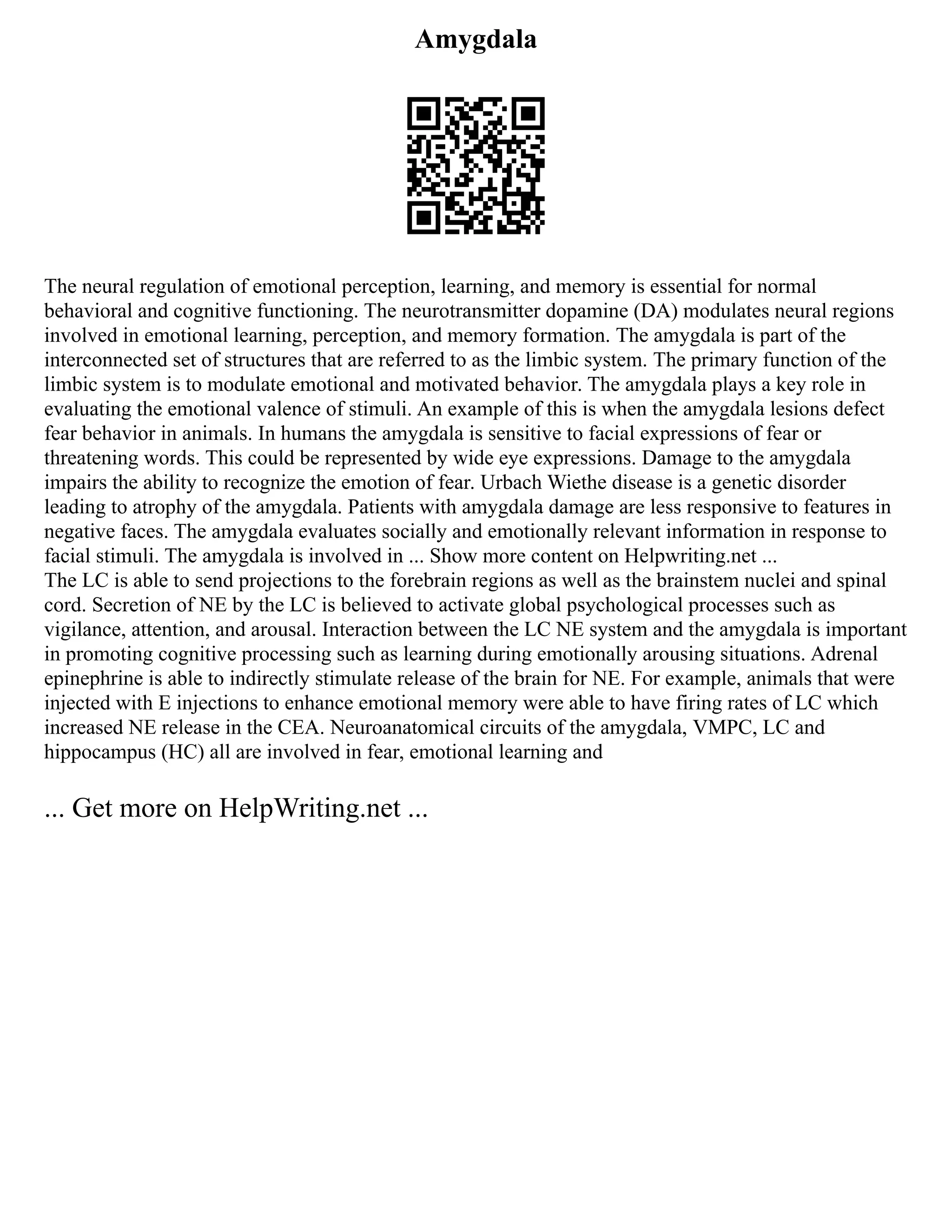 Amygdala
The neural regulation of emotional perception, learning, and memory is essential for normal
behavioral and cognitive functioning. The neurotransmitter dopamine (DA) modulates neural regions
involved in emotional learning, perception, and memory formation. The amygdala is part of the
interconnected set of structures that are referred to as the limbic system. The primary function of the
limbic system is to modulate emotional and motivated behavior. The amygdala plays a key role in
evaluating the emotional valence of stimuli. An example of this is when the amygdala lesions defect
fear behavior in animals. In humans the amygdala is sensitive to facial expressions of fear or
threatening words. This could be represented by wide eye expressions. Damage to the amygdala
impairs the ability to recognize the emotion of fear. Urbach Wiethe disease is a genetic disorder
leading to atrophy of the amygdala. Patients with amygdala damage are less responsive to features in
negative faces. The amygdala evaluates socially and emotionally relevant information in response to
facial stimuli. The amygdala is involved in ... Show more content on Helpwriting.net ...
The LC is able to send projections to the forebrain regions as well as the brainstem nuclei and spinal
cord. Secretion of NE by the LC is believed to activate global psychological processes such as
vigilance, attention, and arousal. Interaction between the LC NE system and the amygdala is important
in promoting cognitive processing such as learning during emotionally arousing situations. Adrenal
epinephrine is able to indirectly stimulate release of the brain for NE. For example, animals that were
injected with E injections to enhance emotional memory were able to have firing rates of LC which
increased NE release in the CEA. Neuroanatomical circuits of the amygdala, VMPC, LC and
hippocampus (HC) all are involved in fear, emotional learning and
... Get more on HelpWriting.net ...
 