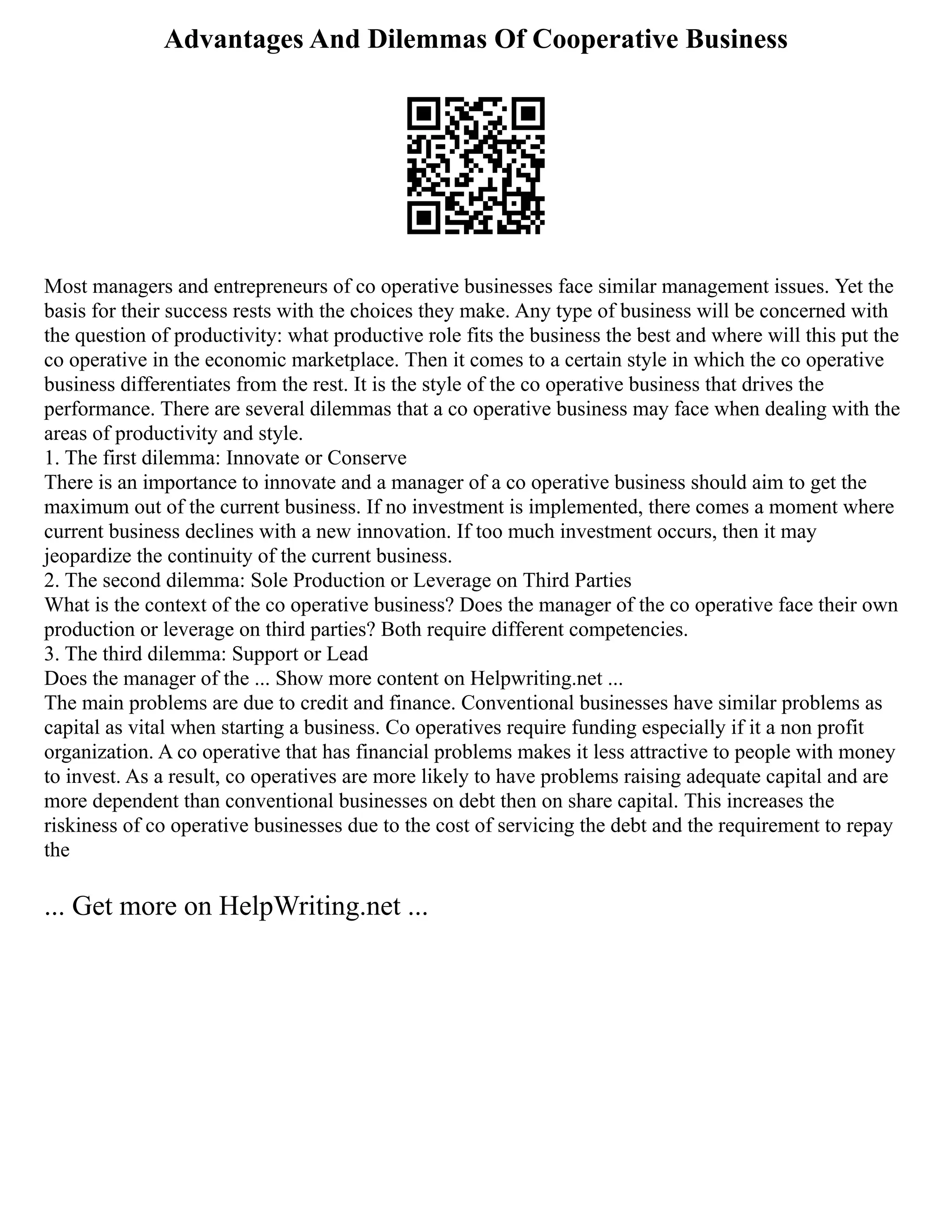 Advantages And Dilemmas Of Cooperative Business
Most managers and entrepreneurs of co operative businesses face similar management issues. Yet the
basis for their success rests with the choices they make. Any type of business will be concerned with
the question of productivity: what productive role fits the business the best and where will this put the
co operative in the economic marketplace. Then it comes to a certain style in which the co operative
business differentiates from the rest. It is the style of the co operative business that drives the
performance. There are several dilemmas that a co operative business may face when dealing with the
areas of productivity and style.
1. The first dilemma: Innovate or Conserve
There is an importance to innovate and a manager of a co operative business should aim to get the
maximum out of the current business. If no investment is implemented, there comes a moment where
current business declines with a new innovation. If too much investment occurs, then it may
jeopardize the continuity of the current business.
2. The second dilemma: Sole Production or Leverage on Third Parties
What is the context of the co operative business? Does the manager of the co operative face their own
production or leverage on third parties? Both require different competencies.
3. The third dilemma: Support or Lead
Does the manager of the ... Show more content on Helpwriting.net ...
The main problems are due to credit and finance. Conventional businesses have similar problems as
capital as vital when starting a business. Co operatives require funding especially if it a non profit
organization. A co operative that has financial problems makes it less attractive to people with money
to invest. As a result, co operatives are more likely to have problems raising adequate capital and are
more dependent than conventional businesses on debt then on share capital. This increases the
riskiness of co operative businesses due to the cost of servicing the debt and the requirement to repay
the
... Get more on HelpWriting.net ...
 