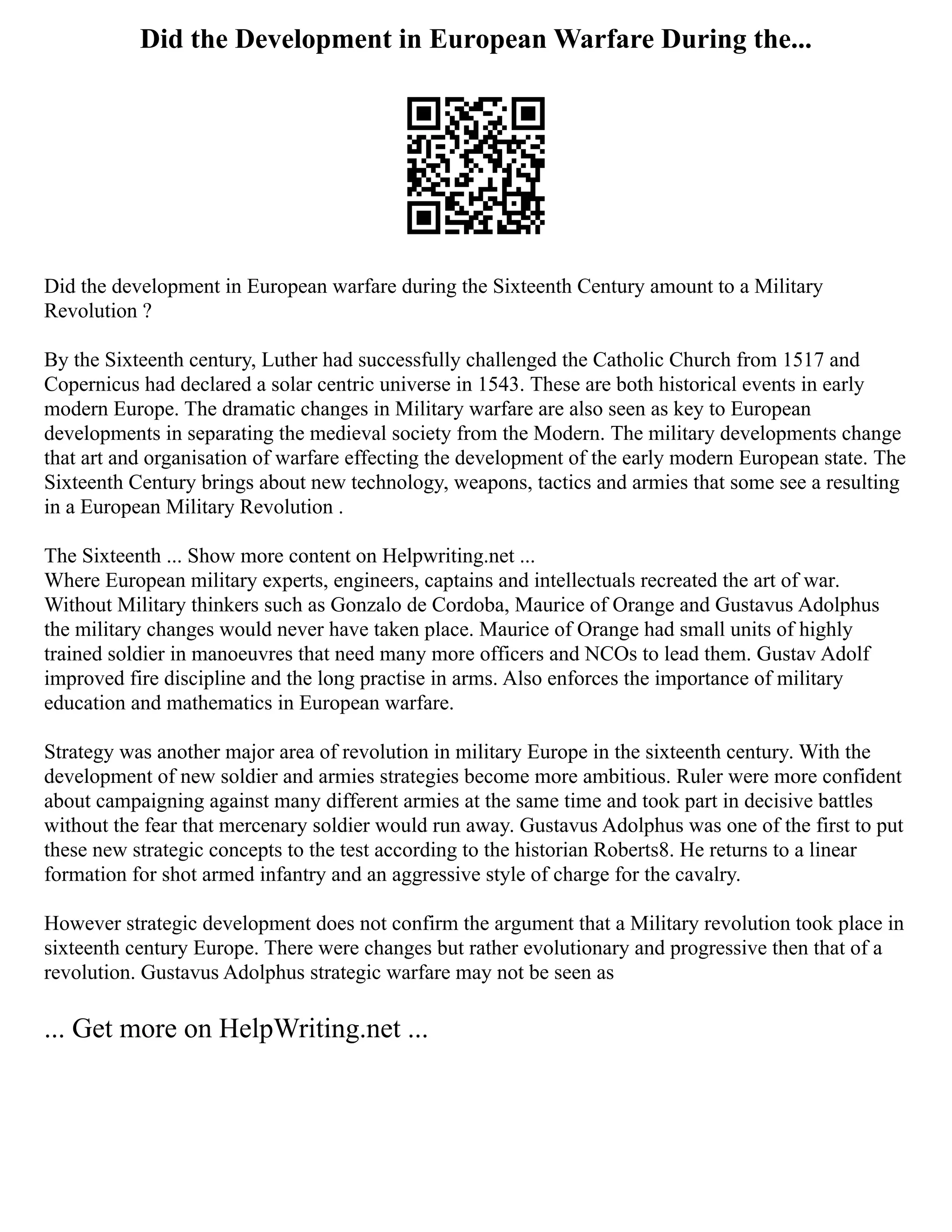 Did the Development in European Warfare During the...
Did the development in European warfare during the Sixteenth Century amount to a Military
Revolution ?
By the Sixteenth century, Luther had successfully challenged the Catholic Church from 1517 and
Copernicus had declared a solar centric universe in 1543. These are both historical events in early
modern Europe. The dramatic changes in Military warfare are also seen as key to European
developments in separating the medieval society from the Modern. The military developments change
that art and organisation of warfare effecting the development of the early modern European state. The
Sixteenth Century brings about new technology, weapons, tactics and armies that some see a resulting
in a European Military Revolution .
The Sixteenth ... Show more content on Helpwriting.net ...
Where European military experts, engineers, captains and intellectuals recreated the art of war.
Without Military thinkers such as Gonzalo de Cordoba, Maurice of Orange and Gustavus Adolphus
the military changes would never have taken place. Maurice of Orange had small units of highly
trained soldier in manoeuvres that need many more officers and NCOs to lead them. Gustav Adolf
improved fire discipline and the long practise in arms. Also enforces the importance of military
education and mathematics in European warfare.
Strategy was another major area of revolution in military Europe in the sixteenth century. With the
development of new soldier and armies strategies become more ambitious. Ruler were more confident
about campaigning against many different armies at the same time and took part in decisive battles
without the fear that mercenary soldier would run away. Gustavus Adolphus was one of the first to put
these new strategic concepts to the test according to the historian Roberts8. He returns to a linear
formation for shot armed infantry and an aggressive style of charge for the cavalry.
However strategic development does not confirm the argument that a Military revolution took place in
sixteenth century Europe. There were changes but rather evolutionary and progressive then that of a
revolution. Gustavus Adolphus strategic warfare may not be seen as
... Get more on HelpWriting.net ...
 