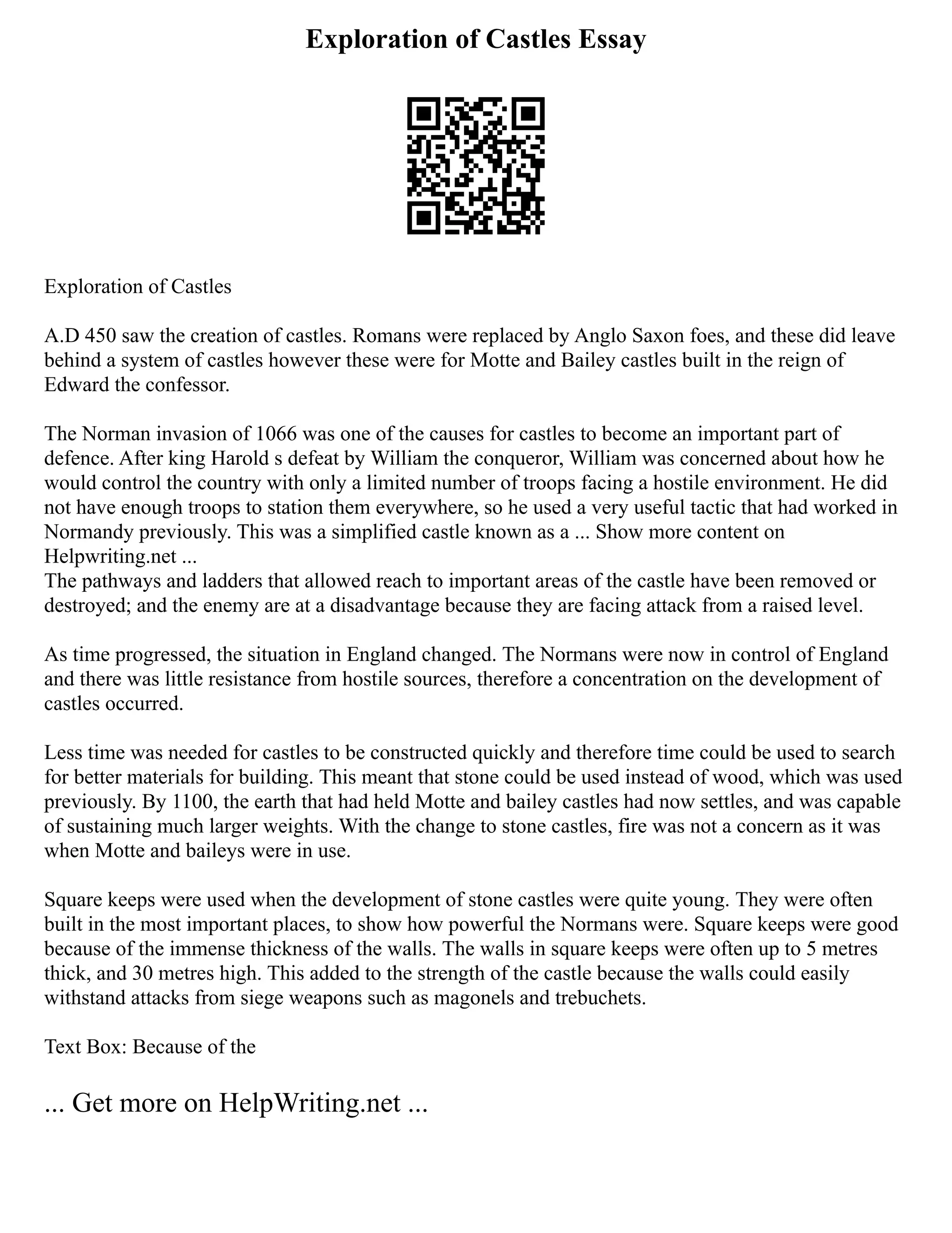 Exploration of Castles Essay
Exploration of Castles
A.D 450 saw the creation of castles. Romans were replaced by Anglo Saxon foes, and these did leave
behind a system of castles however these were for Motte and Bailey castles built in the reign of
Edward the confessor.
The Norman invasion of 1066 was one of the causes for castles to become an important part of
defence. After king Harold s defeat by William the conqueror, William was concerned about how he
would control the country with only a limited number of troops facing a hostile environment. He did
not have enough troops to station them everywhere, so he used a very useful tactic that had worked in
Normandy previously. This was a simplified castle known as a ... Show more content on
Helpwriting.net ...
The pathways and ladders that allowed reach to important areas of the castle have been removed or
destroyed; and the enemy are at a disadvantage because they are facing attack from a raised level.
As time progressed, the situation in England changed. The Normans were now in control of England
and there was little resistance from hostile sources, therefore a concentration on the development of
castles occurred.
Less time was needed for castles to be constructed quickly and therefore time could be used to search
for better materials for building. This meant that stone could be used instead of wood, which was used
previously. By 1100, the earth that had held Motte and bailey castles had now settles, and was capable
of sustaining much larger weights. With the change to stone castles, fire was not a concern as it was
when Motte and baileys were in use.
Square keeps were used when the development of stone castles were quite young. They were often
built in the most important places, to show how powerful the Normans were. Square keeps were good
because of the immense thickness of the walls. The walls in square keeps were often up to 5 metres
thick, and 30 metres high. This added to the strength of the castle because the walls could easily
withstand attacks from siege weapons such as magonels and trebuchets.
Text Box: Because of the
... Get more on HelpWriting.net ...
 