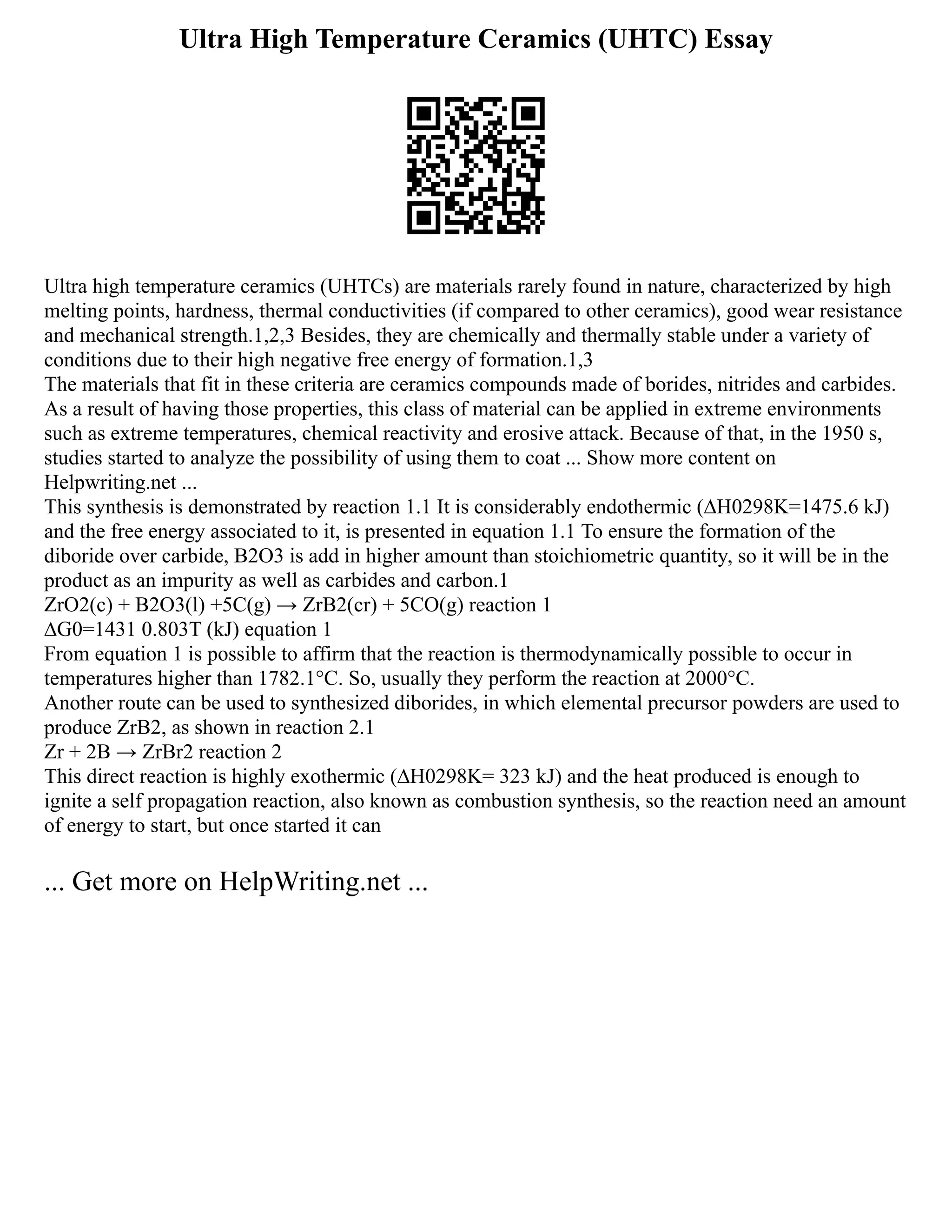 Ultra High Temperature Ceramics (UHTC) Essay
Ultra high temperature ceramics (UHTCs) are materials rarely found in nature, characterized by high
melting points, hardness, thermal conductivities (if compared to other ceramics), good wear resistance
and mechanical strength.1,2,3 Besides, they are chemically and thermally stable under a variety of
conditions due to their high negative free energy of formation.1,3
The materials that fit in these criteria are ceramics compounds made of borides, nitrides and carbides.
As a result of having those properties, this class of material can be applied in extreme environments
such as extreme temperatures, chemical reactivity and erosive attack. Because of that, in the 1950 s,
studies started to analyze the possibility of using them to coat ... Show more content on
Helpwriting.net ...
This synthesis is demonstrated by reaction 1.1 It is considerably endothermic (∆H0298K=1475.6 kJ)
and the free energy associated to it, is presented in equation 1.1 To ensure the formation of the
diboride over carbide, B2O3 is add in higher amount than stoichiometric quantity, so it will be in the
product as an impurity as well as carbides and carbon.1
ZrO2(c) + B2O3(l) +5C(g) → ZrB2(cr) + 5CO(g) reaction 1
∆G0=1431 0.803T (kJ) equation 1
From equation 1 is possible to affirm that the reaction is thermodynamically possible to occur in
temperatures higher than 1782.1°C. So, usually they perform the reaction at 2000°C.
Another route can be used to synthesized diborides, in which elemental precursor powders are used to
produce ZrB2, as shown in reaction 2.1
Zr + 2B → ZrBr2 reaction 2
This direct reaction is highly exothermic (∆H0298K= 323 kJ) and the heat produced is enough to
ignite a self propagation reaction, also known as combustion synthesis, so the reaction need an amount
of energy to start, but once started it can
... Get more on HelpWriting.net ...
 