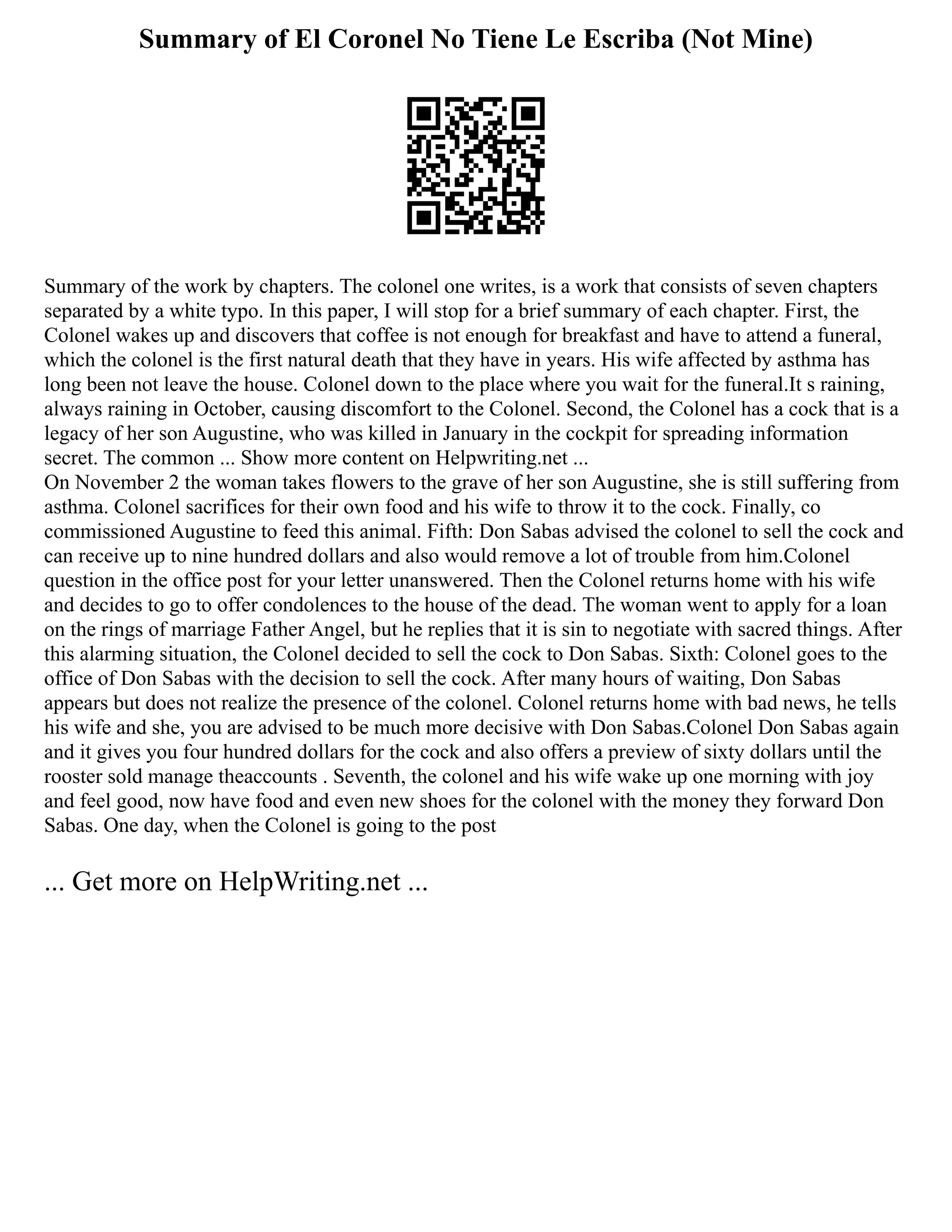 Summary of El Coronel No Tiene Le Escriba (Not Mine)
Summary of the work by chapters. The colonel one writes, is a work that consists of seven chapters
separated by a white typo. In this paper, I will stop for a brief summary of each chapter. First, the
Colonel wakes up and discovers that coffee is not enough for breakfast and have to attend a funeral,
which the colonel is the first natural death that they have in years. His wife affected by asthma has
long been not leave the house. Colonel down to the place where you wait for the funeral.It s raining,
always raining in October, causing discomfort to the Colonel. Second, the Colonel has a cock that is a
legacy of her son Augustine, who was killed in January in the cockpit for spreading information
secret. The common ... Show more content on Helpwriting.net ...
On November 2 the woman takes flowers to the grave of her son Augustine, she is still suffering from
asthma. Colonel sacrifices for their own food and his wife to throw it to the cock. Finally, co
commissioned Augustine to feed this animal. Fifth: Don Sabas advised the colonel to sell the cock and
can receive up to nine hundred dollars and also would remove a lot of trouble from him.Colonel
question in the office post for your letter unanswered. Then the Colonel returns home with his wife
and decides to go to offer condolences to the house of the dead. The woman went to apply for a loan
on the rings of marriage Father Angel, but he replies that it is sin to negotiate with sacred things. After
this alarming situation, the Colonel decided to sell the cock to Don Sabas. Sixth: Colonel goes to the
office of Don Sabas with the decision to sell the cock. After many hours of waiting, Don Sabas
appears but does not realize the presence of the colonel. Colonel returns home with bad news, he tells
his wife and she, you are advised to be much more decisive with Don Sabas.Colonel Don Sabas again
and it gives you four hundred dollars for the cock and also offers a preview of sixty dollars until the
rooster sold manage theaccounts . Seventh, the colonel and his wife wake up one morning with joy
and feel good, now have food and even new shoes for the colonel with the money they forward Don
Sabas. One day, when the Colonel is going to the post
... Get more on HelpWriting.net ...
 