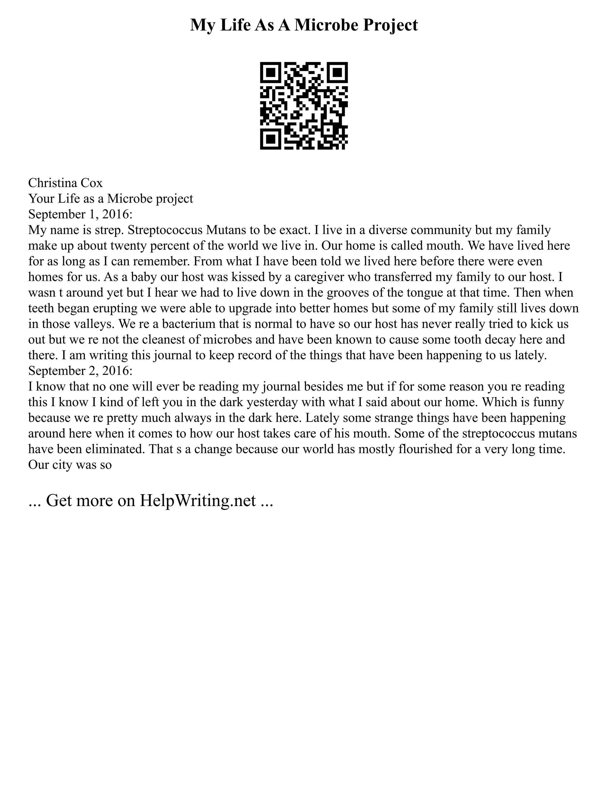 My Life As A Microbe Project
Christina Cox
Your Life as a Microbe project
September 1, 2016:
My name is strep. Streptococcus Mutans to be exact. I live in a diverse community but my family
make up about twenty percent of the world we live in. Our home is called mouth. We have lived here
for as long as I can remember. From what I have been told we lived here before there were even
homes for us. As a baby our host was kissed by a caregiver who transferred my family to our host. I
wasn t around yet but I hear we had to live down in the grooves of the tongue at that time. Then when
teeth began erupting we were able to upgrade into better homes but some of my family still lives down
in those valleys. We re a bacterium that is normal to have so our host has never really tried to kick us
out but we re not the cleanest of microbes and have been known to cause some tooth decay here and
there. I am writing this journal to keep record of the things that have been happening to us lately.
September 2, 2016:
I know that no one will ever be reading my journal besides me but if for some reason you re reading
this I know I kind of left you in the dark yesterday with what I said about our home. Which is funny
because we re pretty much always in the dark here. Lately some strange things have been happening
around here when it comes to how our host takes care of his mouth. Some of the streptococcus mutans
have been eliminated. That s a change because our world has mostly flourished for a very long time.
Our city was so
... Get more on HelpWriting.net ...
 