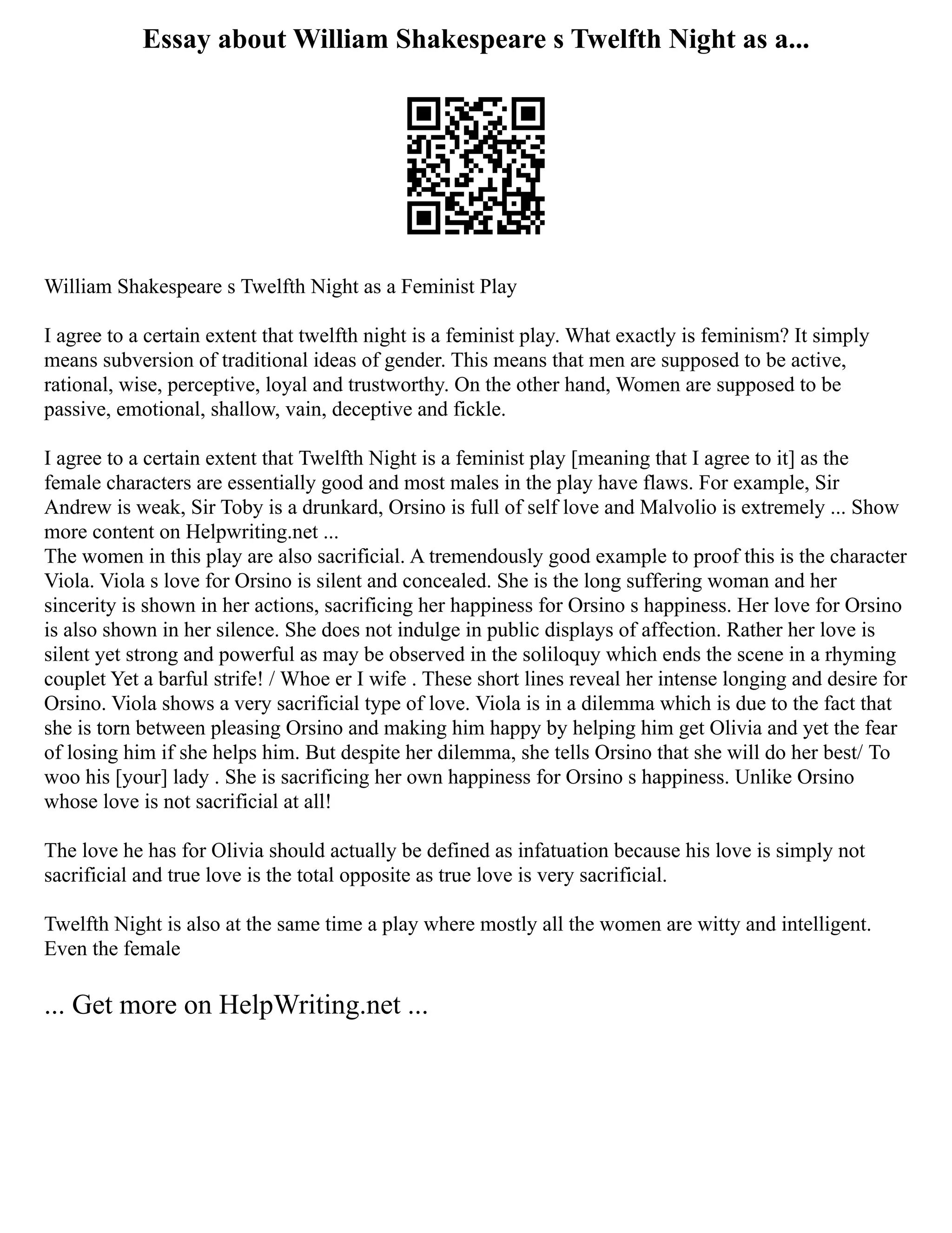 Essay about William Shakespeare s Twelfth Night as a...
William Shakespeare s Twelfth Night as a Feminist Play
I agree to a certain extent that twelfth night is a feminist play. What exactly is feminism? It simply
means subversion of traditional ideas of gender. This means that men are supposed to be active,
rational, wise, perceptive, loyal and trustworthy. On the other hand, Women are supposed to be
passive, emotional, shallow, vain, deceptive and fickle.
I agree to a certain extent that Twelfth Night is a feminist play [meaning that I agree to it] as the
female characters are essentially good and most males in the play have flaws. For example, Sir
Andrew is weak, Sir Toby is a drunkard, Orsino is full of self love and Malvolio is extremely ... Show
more content on Helpwriting.net ...
The women in this play are also sacrificial. A tremendously good example to proof this is the character
Viola. Viola s love for Orsino is silent and concealed. She is the long suffering woman and her
sincerity is shown in her actions, sacrificing her happiness for Orsino s happiness. Her love for Orsino
is also shown in her silence. She does not indulge in public displays of affection. Rather her love is
silent yet strong and powerful as may be observed in the soliloquy which ends the scene in a rhyming
couplet Yet a barful strife! / Whoe er I wife . These short lines reveal her intense longing and desire for
Orsino. Viola shows a very sacrificial type of love. Viola is in a dilemma which is due to the fact that
she is torn between pleasing Orsino and making him happy by helping him get Olivia and yet the fear
of losing him if she helps him. But despite her dilemma, she tells Orsino that she will do her best/ To
woo his [your] lady . She is sacrificing her own happiness for Orsino s happiness. Unlike Orsino
whose love is not sacrificial at all!
The love he has for Olivia should actually be defined as infatuation because his love is simply not
sacrificial and true love is the total opposite as true love is very sacrificial.
Twelfth Night is also at the same time a play where mostly all the women are witty and intelligent.
Even the female
... Get more on HelpWriting.net ...
 