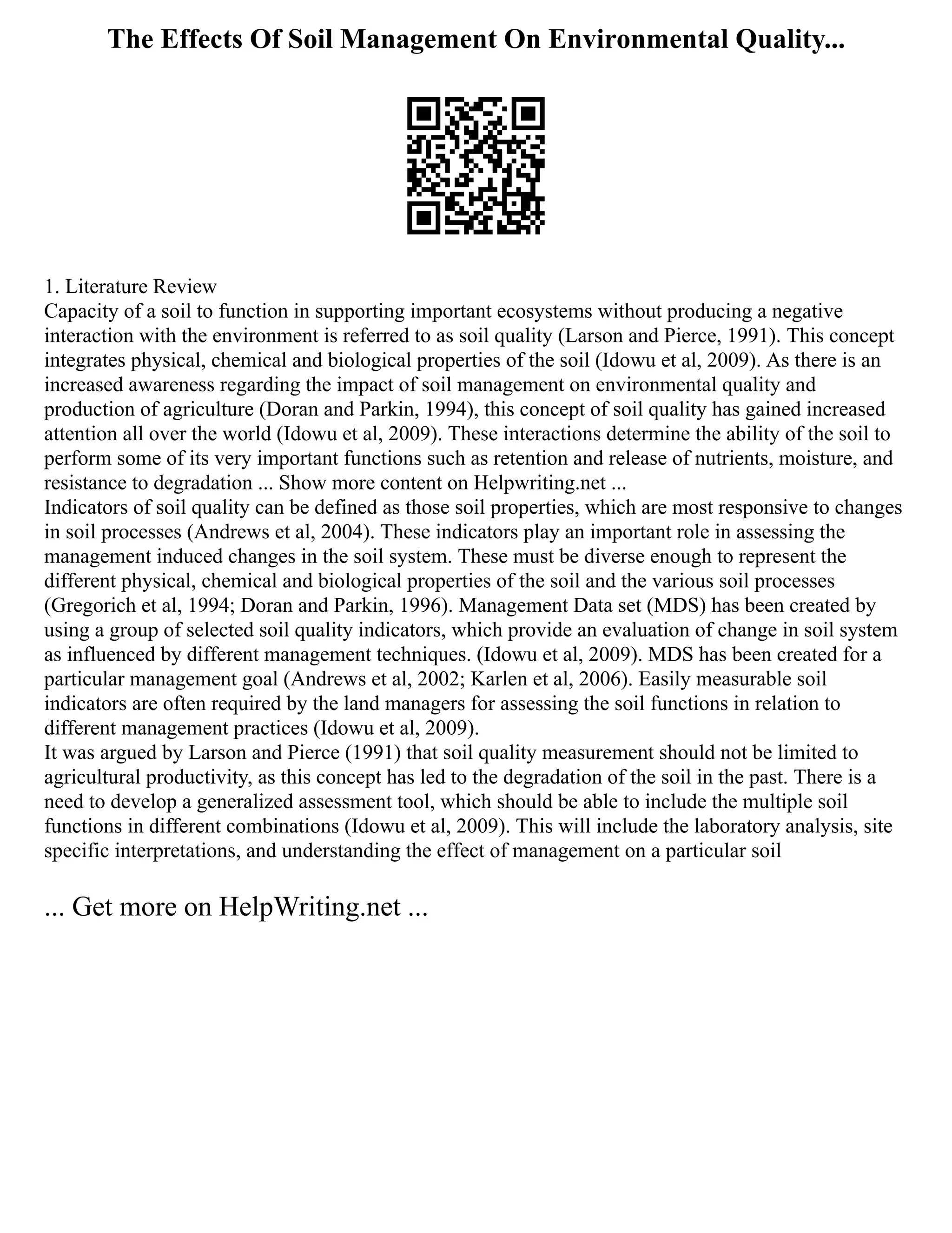 The Effects Of Soil Management On Environmental Quality...
1. Literature Review
Capacity of a soil to function in supporting important ecosystems without producing a negative
interaction with the environment is referred to as soil quality (Larson and Pierce, 1991). This concept
integrates physical, chemical and biological properties of the soil (Idowu et al, 2009). As there is an
increased awareness regarding the impact of soil management on environmental quality and
production of agriculture (Doran and Parkin, 1994), this concept of soil quality has gained increased
attention all over the world (Idowu et al, 2009). These interactions determine the ability of the soil to
perform some of its very important functions such as retention and release of nutrients, moisture, and
resistance to degradation ... Show more content on Helpwriting.net ...
Indicators of soil quality can be defined as those soil properties, which are most responsive to changes
in soil processes (Andrews et al, 2004). These indicators play an important role in assessing the
management induced changes in the soil system. These must be diverse enough to represent the
different physical, chemical and biological properties of the soil and the various soil processes
(Gregorich et al, 1994; Doran and Parkin, 1996). Management Data set (MDS) has been created by
using a group of selected soil quality indicators, which provide an evaluation of change in soil system
as influenced by different management techniques. (Idowu et al, 2009). MDS has been created for a
particular management goal (Andrews et al, 2002; Karlen et al, 2006). Easily measurable soil
indicators are often required by the land managers for assessing the soil functions in relation to
different management practices (Idowu et al, 2009).
It was argued by Larson and Pierce (1991) that soil quality measurement should not be limited to
agricultural productivity, as this concept has led to the degradation of the soil in the past. There is a
need to develop a generalized assessment tool, which should be able to include the multiple soil
functions in different combinations (Idowu et al, 2009). This will include the laboratory analysis, site
specific interpretations, and understanding the effect of management on a particular soil
... Get more on HelpWriting.net ...
 