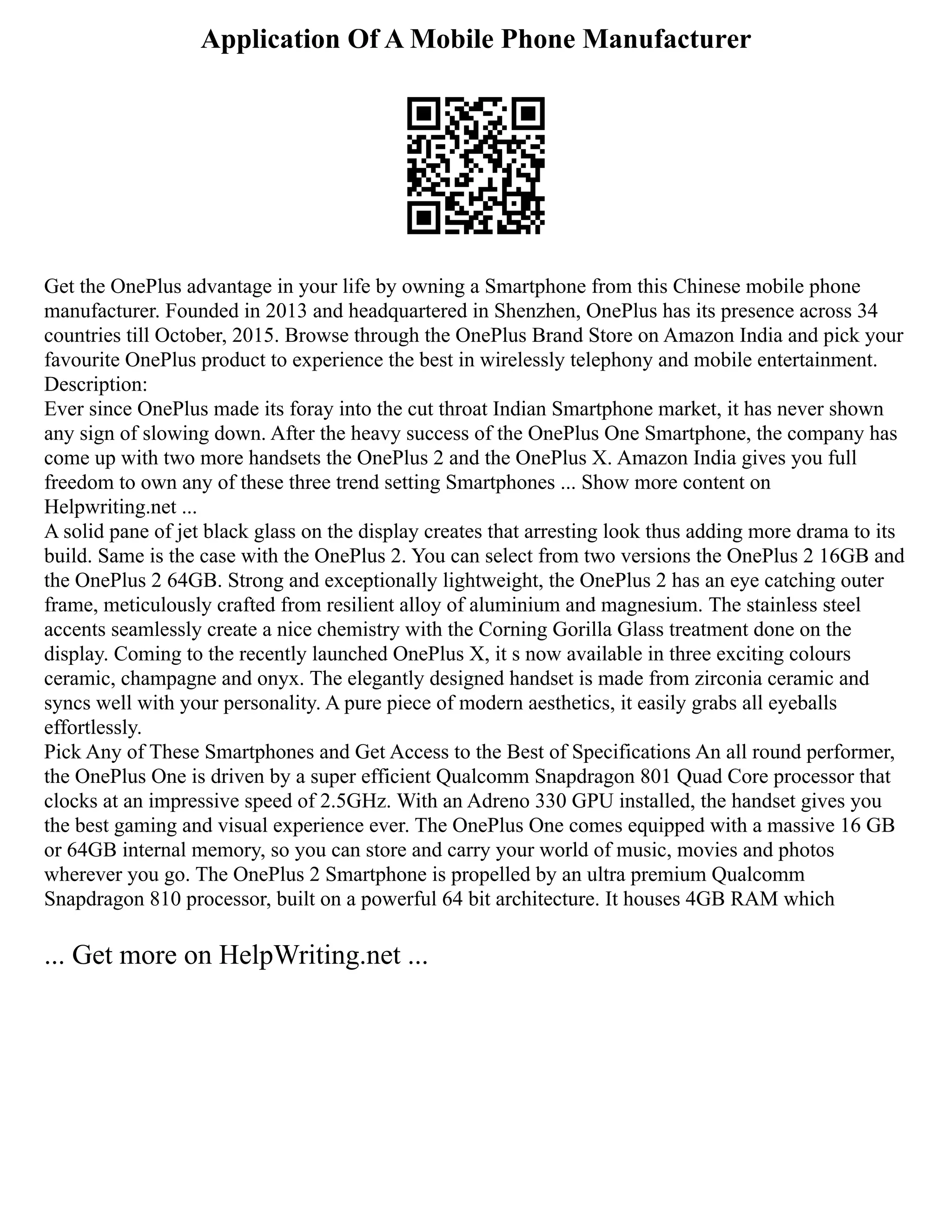 Application Of A Mobile Phone Manufacturer
Get the OnePlus advantage in your life by owning a Smartphone from this Chinese mobile phone
manufacturer. Founded in 2013 and headquartered in Shenzhen, OnePlus has its presence across 34
countries till October, 2015. Browse through the OnePlus Brand Store on Amazon India and pick your
favourite OnePlus product to experience the best in wirelessly telephony and mobile entertainment.
Description:
Ever since OnePlus made its foray into the cut throat Indian Smartphone market, it has never shown
any sign of slowing down. After the heavy success of the OnePlus One Smartphone, the company has
come up with two more handsets the OnePlus 2 and the OnePlus X. Amazon India gives you full
freedom to own any of these three trend setting Smartphones ... Show more content on
Helpwriting.net ...
A solid pane of jet black glass on the display creates that arresting look thus adding more drama to its
build. Same is the case with the OnePlus 2. You can select from two versions the OnePlus 2 16GB and
the OnePlus 2 64GB. Strong and exceptionally lightweight, the OnePlus 2 has an eye catching outer
frame, meticulously crafted from resilient alloy of aluminium and magnesium. The stainless steel
accents seamlessly create a nice chemistry with the Corning Gorilla Glass treatment done on the
display. Coming to the recently launched OnePlus X, it s now available in three exciting colours
ceramic, champagne and onyx. The elegantly designed handset is made from zirconia ceramic and
syncs well with your personality. A pure piece of modern aesthetics, it easily grabs all eyeballs
effortlessly.
Pick Any of These Smartphones and Get Access to the Best of Specifications An all round performer,
the OnePlus One is driven by a super efficient Qualcomm Snapdragon 801 Quad Core processor that
clocks at an impressive speed of 2.5GHz. With an Adreno 330 GPU installed, the handset gives you
the best gaming and visual experience ever. The OnePlus One comes equipped with a massive 16 GB
or 64GB internal memory, so you can store and carry your world of music, movies and photos
wherever you go. The OnePlus 2 Smartphone is propelled by an ultra premium Qualcomm
Snapdragon 810 processor, built on a powerful 64 bit architecture. It houses 4GB RAM which
... Get more on HelpWriting.net ...
 