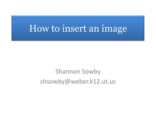 How to insert an image Shannon Sowby shsowby@weber.k12.ut.us 