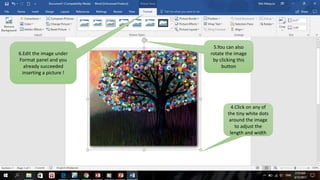 6.Edit the image under
Format panel and you
already succeeded
inserting a picture !
5.You can also
rotate the image
by clicking this
button
4.Click on any of
the tiny white dots
around the image
to adjust the
length and width
 